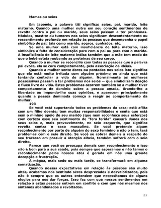 Mamas ou seios
Em japonês, a palavra titi significa: seios, pai, marido, leite
materno. Quando uma mulher nutre em seu coração sentimentos de
revolta contra o pai ou marido, seus seios passam a ter problemas.
Nódulos, mastite ou tumores nos seios significam descontentamento ou
ressentimento profundo em relação às pessoas que desempenha o papel
simbólico de pai, tais como marido, sogros, cunhados, etc.
Se uma mulher está com insuficiência de leite materno, isso
simboliza a falta de consideração para com o pai ou para com o marido.
A insuficiência de leite materno indica também que a mãe tem medo de
que o bebê esteja roubando as proteínas de seu corpo.
Quando a mulher se reconcilia com todas as pessoas que a palavra
pai evoca, ela se cura completamente, pela associação de idéias.
Quando a mulher sente dores ou pontadas nos seios isto significa
que ela está muito irritada com alguém próximo ou ainda que está
tentando controlar a vida de alguém. Normalmente as mulheres
possessivas passam a ter problemas nos seios — que simbolizam doação
e fluxo livre da vida. Estes problemas ocorrem também se a mulher tiver
comportamento de domínio sobre a pessoa amada, tirando-lhe a
liberdade ou impondo-lhe suas opiniões, e aparecem principalmente
quando a pessoa dominada começa a reagir ao comportamento da
mulher.
193
Se você está suportando todos os problemas da casa; está aflita
com um filho doente; tem muitas responsabilidades e sente que está
sem o mínimo apoio de seu marido (que nem reconhece seus esforços)
com certeza esse seu sentimento de ”fera ferida” causará danos nos
seus seios e, mais provavelmente, no seio esquerdo, que significa
revolta contra o sexo masculino. Se você pretende algum
reconhecimento por parte de alguém do sexo feminino e não o tem, terá
problemas com o seio direito. Se você se cobrar demais a respeito do
seu fracasso em possuir a atenção alheia, também sofrerá com o seio
direito.
Parece que você se preocupa demais com reconhecimento e isso
não é bom para a sua saúde, pois sempre que esperamos e não temos o
reconhecimento pelos nossos atos é gerada em nós uma grande
decepção e frustração.
A mágoa, mais cedo ou mais tarde, se transformará em alguma
somatização.
Quando nossas expectativas em relação às pessoas são muito
altas, acabamos nos sentindo seres desprezados e desvalorizados, pois
não é sempre que os outros entendem que necessitamos de alguns
elogios para nos dar forças. Isso faz com que nossos sentimentos em
relação a estas pessoas entrem em conflito e com que nós mesmos nos
sintamos abandonados e revoltados.
133
 