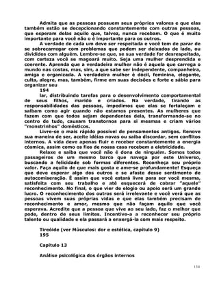 Admita que as pessoas possuem seus próprios valores e que elas
também estão se decepcionando constantemente com outras pessoas,
que esperam delas aquilo que, talvez, nunca recebam. O que é muito
importante para você não o é importante para os outros.
A verdade de cada um deve ser respeitada e você tem de parar de
se sobrecarregar com problemas que podem ser deixados de lado, ou
divididos com alguém. Lembre-se que, se sua verdade for desrespeitada,
com certeza você se magoará muito. Seja uma mulher desprendida e
coerente. Aprenda que a verdadeira mulher não é aquela que carrega o
mundo nas costas, mas, sim, a que sabe ser independente, companheira,
amiga e organizada. A verdadeira mulher é dócil, feminina, elegante,
culta, alegre, mas, também, firme em suas decisões e forte e sábia para
organizar seu
194
lar, distribuindo tarefas para o desenvolvimento comportamental
de seus filhos, marido e criados. Na verdade, tirando as
responsabilidades das pessoas, impedimos que elas se fortaleçam e
saibam como agir quando não estamos presentes. As mulheres que
fazem com que todos sejam dependentes dela, transformando-se no
centro de tudo, causam transtornos para si mesmas e criam vários
“monstrinhos” domésticos.
Livre-se o mais rápido possível de pensamentos antigos. Renove
sua maneira de ser, aceite idéias novas ou saiba discordar, sem conflitos
internos. A vida deve apenas fluir e receber constantemente a energia
cósmica, assim como os fios de nossa casa recebem a eletricidade.
Relaxe e saiba que você não é dona de ninguém. Somos todos
passageiros de um mesmo barco que navega por este Universo,
buscando a felicidade sob formas diferentes. Reconheça seu próprio
valor. Faça aquilo de que mais gosta e ame-se profundamente! Esqueça
que deve esperar algo dos outros e se afaste desse sentimento de
autocomiseração. É assim que você estará livre para ser você mesma,
satisfeita com seu trabalho e até esquecerá de cobrar ”aquele”
reconhecimento. No final, o que vier de elogio ou apoio será um grande
lucro. O reconhecimento dos outros será irrelevante e você verá que as
pessoas vivem suas próprias vidas e que elas também precisam de
reconhecimento e amor, mesmo que não façam aquilo que você
esperava. Acredite que a pessoa que vive ao seu lado, faz o melhor que
pode, dentro de seus limites. Incentive-a a reconhecer seu próprio
talento ou qualidade e ela passará a enxergá-la com mais respeito.
Tireóide (ver Músculos: dor e estética, capítulo 9)
195
Capítulo 13
Análise psicológica dos órgãos internos
134
 