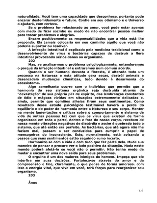 naturalidade. Você tem uma capacidade que desconhece, portanto pode
encarar destemidamente o futuro. Confie em seu otimismo e o Universo
o ajudará, com certeza.
Se o problema for relacionado ao amor, você pode estar apenas
com medo de ficar sozinho ou medo de não encontrar pessoa melhor
para trocar problemas e alegrias.
Encare positivamente as responsabilidades que a vida está lhe
propondo. Ela jamais colocaria em seu caminho aquilo que você não
poderia suportar ou resolver.
A infecção intestinal é explicada pela medicina tradicional como o
desenvolvimento de vírus e bactérias capazes de destruir a flora
intestinal provocando sérios danos ao organismo.
202
Mas, se analisarmos o problema psicologicamente, entenderemos
o porquê da infecção intestinal e entraremos num comum acordo.
Quando o ser humano devasta a floresta, é alterado todo um
processo na Natureza e esta atitude gera secas, destrói animais e
desencadeia mudanças climáticas, tudo devido à desarmonia do
ecossistema.
Algo semelhante ocorre com o indivíduo que permite que a
harmonia do seu sistema orgânico seja destruída através da
”devastação” de sua própria paz de espírito, das lembranças constantes
de ódio e mágoas vividas em situações extremamente delicadas e,
ainda, permite que opiniões alheias firam seus sentimentos. Como
resultado desse estado psicológico lastimável haverá a perda do
equilíbrio e do poder de harmonia entre a Natureza e seu corpo. Manter
na mente lamentações e críticas sobre o comportamento e sistema de
vida de outras pessoas faz com que os vírus que existem de forma
organizada em toda a parte, dentro e fora do nosso corpo, recebam de
nossa mente vibrações negativas de discórdia e assim é quebrado todo o
sistema, que até então era perfeito. As bactérias, que até agora não lhe
faziam mal, passam a ser conduzidas para cumprir o papel de
mensageiras do inconsciente. Este, normalmente, está avisando a
pessoa que seus sentimentos estão seguindo rumo incerto.
Harmonize-se com a vida e com tudo que faz parte dela. Mude sua
maneira de pensar e procure ver o lado positivo da situação. Nada neste
mundo poderá afetá-lo se você não o permitir. Não tenha medo de
mudar e encontrar uma nova saída para seus problemas.
O orgulho é um dos maiores inimigos do homem. Impeça que ele
interfira em suas decisões. Fortaleça-se através do amor e da
compreensão e fale, claramente, o que pensa de forma amorosa. com
isso a energia vital, que vive em você, terá forças para reorganizar seu
organismo.
203
Ânus
137
 