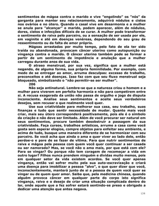 sentimentos de mágoa contra o marido e vive ”engolindo” os ”nós” da
garganta para manter seu relacionamento, adquirirá nódulos e cistos
nos ovários e no útero. Quando o casal vive em desarmonia e a mulher
se anula para ”alcançar” o marido, podem aparecer, além de nódulos,
dores, cistos e infecções difíceis de se curar. A mulher pode transformar
o sentimento de raiva pelo parceiro, ou a sensação de ser usada por ele,
em vaginite e até em doenças venéreas, dependendo do seu grau de
ressentimento ou da falta de amor próprio.
Mágoas arrastadas por muito tempo, pelo fato de ela ter sido
traída ou abandonada, provocam câncer uterino como autopunição ou
vingança contra o marido. O câncer uterino também pode se formar a
partir de um sentimento de impotência e anulação que a mulher
carregou durante anos de sua vida.
O atraso menstrual, por sua vez, significa que a mulher está
negando, de alguma forma, sua própria feminilidade. Por exemplo, com
medo de se entregar ao amor, arruma desculpas: excesso de trabalho,
preconceitos e até doenças. Isso faz com que seu fluxo menstrual seja
bloqueado, simbolizando o ”não permitir-se ser mulher”.
206
Não seja antinatural. Lembre-se que a natureza criou o homem e a
mulher para viverem em perfeita harmonia e não para competirem entre
si. A recusa exagerada da união não passa de orgulho e jogo de disputa
inconsciente. Analise seus sentimentos e aceite seus verdadeiros
desejos, sem recusar o que realmente você quer.
Use sua criatividade para melhorar sua casa, seu trabalho, suas
finanças e tudo que sentir necessidade de mudar. Quanto mais você
criar, mais seu útero corresponderá positivamente, pois ele é o símbolo
da criação e não deve ser limitado. Além de você procurar ser natural em
seus sentimentos, procure também desobstruir a passagem da sua
criatividade. Faça cursos, trabalhos artísticos, arrume a casa como você
gosta sem esperar elogios, compre objetos para enfeitar seu ambiente, e
acima de tudo, busque uma maneira diferente de se harmonizar com seu
parceiro. Se você acha que ainda o ama e quer viver ao lado dele, então
perdoe-o e pare de se fazer de vítima. Para que nutrir sentimentos de
raiva e mágoa pela pessoa com quem você quer continuar a ser casada
ou ser namorada? Mas, se você não o ama mais, por que está com ele?
Para se vingar? Ou porque não tem coragem de recomeçar a vida em
outro lugar? Filhos nunca prendem ninguém e dívidas muito menos, pois
em qualquer setor da vida existem acordos. Se você quer apenas
vingança, então vai sofrer muito pela sua auto-escravização e criará
uma doença para imobilizar a pessoa ”alvo”, o que quer dizer que você,
inconscientemente, manterá junto de si a pessoa de quem você quer se
vingar ou de quem quer amor. Saiba que, pela medicina chinesa, quando
alguém provoca câncer em qualquer parte do corpo isto significa
vingança, raiva e o desejo de criar uma situação complicada dentro do
lar, onde aquele que a fez sofrer estará sentindo-se preso e obrigado a
dedicar uma atenção que antes negava.
139
 