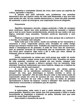 Simboliza a ansiedade (ânsia) de viver, bem como um espírito de
crítica, agressão e repulsa...
A pessoa que está sofrendo com problemas nos pulmões
demonstra que seu motivo maior de vida está bloqueado e que sua luta
está sendo em vão. Vê seu castelo desmoronar e, como ela está cansada
de sustentar o peso da amargura, sua respiração torna-se ofegante.
Pneumonia
Significa desespero secreto, mágoa profunda e falta de coragem
para continuar. Quem tem este problema sente-se cansado e impede
que o mal se cure; busca constantemente, através de sua razão e de sua
lógica, entender suas emoções. Também sente-se descrente e sem
energia.
Destrua a mágoa que está dentro de você, porque ela o sufocará e
o mundo, na verdade, tem solução.
Solte tudo que o faz sofrer, mude sua estrada se for necessário e
recomece a viver, respirando outros ares. Acredite no velho amigo
tempo que sempre resolve tudo. Trabalhe seu espírito para buscar novos
ideais e desapegue-se do passado. A sede de viver tem de continuar,
pois as pessoas carecem de companhias que as incentivem. Use essa
sua força para construir algo novo e dê a volta por cima. Afaste as
tristezas, pois as voltas que o mundo dá
213
trarão novamente as coisas que você pensa que estão há muito
perdidas e também coisas novas para torná-lo feliz. Visualize um plano
de vida especial, construa um projeto em sua mente, coloque nele
somente o que lhe agrada e deixe-o sempre vivo na memória. Seja
otimista! Construa lentamente sua nova história. Alegre-se e habitue-se
a rir de tudo, até de você mesmo!
A cura pelo riso já foi comprovada em vários países
desenvolvidos. Lá os estudiosos conhecem o valor da ”válvula de
escape” do riso, que desintegra a tensão contida e alivia os
pensamentos ”pesados”. Ria de tudo! Ria pra valer e não tenha medo da
superstição criada em cima do excesso de riso. Liberte-se dos medos
gerados no decorrer de sua vida e saiba que, se todas as pessoas
aprendessem a deixar de esperar ”coisas e atitudes” dos outros, todos
estaríamos vivenciando a verdadeira paz de espírito.
Tuberculose
A tuberculose nada mais é que o peito dolorido por causa de
preocupações. Significa uma mente que fica preocupada e aflita e acaba
acumulando as angústias e tristezas no peito, fazendo com que esta
parte do corpo fique enfraquecida.
Isso mostra o tamanho de sua fé.
143
 