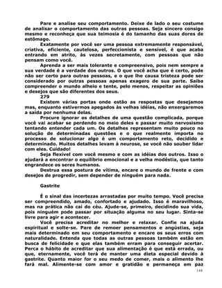 Pare e analise seu comportamento. Deixe de lado o seu costume
de analisar o comportamento das outras pessoas. Seja sincero consigo
mesmo e reconheça que sua teimosia é do tamanho das suas dores de
estômago.
Exatamente por você ser uma pessoa extremamente responsável,
criativa, eficiente, cautelosa, perfeccionista e sensível, é que acaba
entrando em atrito, às vezes secretamente, com pessoas que não
pensam como você.
Aprenda a ser mais tolerante e compreensivo, pois nem sempre a
sua verdade é a verdade dos outros. O que você acha que é certo, pode
não ser certo para outras pessoas, e o que lhe causa tristeza pode ser
considerado por outras pessoas apenas exagero de sua parte. Saiba
compreender o mundo alheio e tente, pelo menos, respeitar as opiniões
e desejos que são diferentes dos seus.
279
Existem várias portas onde estão as respostas que desejamos
mas, enquanto estivermos apegados às velhas idéias, não enxergaremos
a saída por nenhuma delas.
Procure ignorar os detalhes de uma questão complicada, porque
você vai acabar se perdendo no meio deles e passar muito nervosismo
tentando entender cada um. Os detalhes representam muito pouco na
solução de determinadas questões e o que realmente importa no
processo de solucionar algo é um comportamento reto, decidido e
determinado. Muitos detalhes levam à neurose, se você não souber lidar
com eles. Cuidado!
Seja flexível com você mesmo e com as idéias dos outros. Isso o
ajudará a encontrar o equilíbrio emocional e a velha modéstia, que tanto
engrandece os seres humanos.
Destrua essa postura de vítima, encare o mundo de frente e com
desejos de progredir, sem depender de ninguém para nada.
Gastrite
É o sinal das incertezas arrastadas por muito tempo. Você precisa
ser compreendido, amado, confortado e ajudado. Isso é maravilhoso,
mas na prática não cai do céu. Ajude-se, primeiro, decidindo sua vida,
pois ninguém pode passar por situação alguma no seu lugar. Sinta-se
livre para agir e acontecer.
Você precisa acreditar no melhor e relaxar. Confie na ajuda
espiritual e solte-se. Pare de remoer pensamentos e angústias, seja
mais determinado em seu comportamento e encare os seus erros com
naturalidade. Entenda que todas as outras pessoas também estão em
busca de felicidade e que elas também erram para conseguir acertar.
Perca o hábito de acreditar que sua alimentação é que está errada, ou
que, eternamente, você terá de manter uma dieta especial devido à
gastrite. Quanto maior for o seu medo de comer, mais o alimento lhe
fará mal. Alimente-se com amor e gratidão e permaneça em paz
148
 