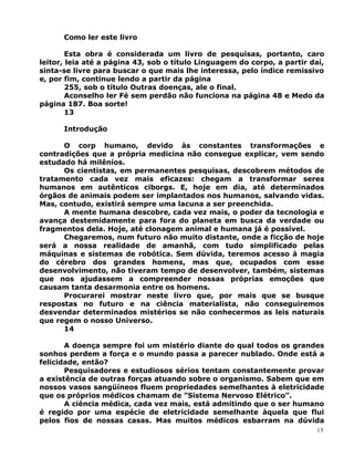 Como ler este livro
Esta obra é considerada um livro de pesquisas, portanto, caro
leitor, leia até a página 43, sob o título Linguagem do corpo, a partir daí,
sinta-se livre para buscar o que mais lhe interessa, pelo índice remissivo
e, por fim, continue lendo a partir da página
255, sob o título Outras doenças, ale o final.
Aconselho ler Fé sem perdão não funciona na página 48 e Medo da
página 187. Boa sorte!
13
Introdução
O corp humano, devido às constantes transformações e
contradições que a própria medicina não consegue explicar, vem sendo
estudado há milênios.
Os cientistas, em permanentes pesquisas, descobrem métodos de
tratamento cada vez mais eficazes: chegam a transformar seres
humanos em autênticos ciborgs. E, hoje em dia, até determinados
órgãos de animais podem ser implantados nos humanos, salvando vidas.
Mas, contudo, existirá sempre uma lacuna a ser preenchida.
A mente humana descobre, cada vez mais, o poder da tecnologia e
avança destemidamente para fora do planeta em busca da verdade ou
fragmentos dela. Hoje, até clonagem animal e humana já é possível.
Chegaremos, num futuro não muito distante, onde a ficção de hoje
será a nossa realidade de amanhã, com tudo simplificado pelas
máquinas e sistemas de robótica. Sem dúvida, teremos acesso à magia
do cérebro dos grandes homens, mas que, ocupados com esse
desenvolvimento, não tiveram tempo de desenvolver, também, sistemas
que nos ajudassem a compreender nossas próprias emoções que
causam tanta desarmonia entre os homens.
Procurarei mostrar neste livro que, por mais que se busque
respostas no futuro e na ciência materialista, não conseguiremos
desvendar determinados mistérios se não conhecermos as leis naturais
que regem o nosso Universo.
14
A doença sempre foi um mistério diante do qual todos os grandes
sonhos perdem a força e o mundo passa a parecer nublado. Onde está a
felicidade, então?
Pesquisadores e estudiosos sérios tentam constantemente provar
a existência de outras forças atuando sobre o organismo. Sabem que em
nossos vasos sangüíneos fluem propriedades semelhantes à eletricidade
que os próprios médicos chamam de ”Sistema Nervoso Elétrico”.
A ciência médica, cada vez mais, está admitindo que o ser humano
é regido por uma espécie de eletricidade semelhante àquela que flui
pelos fios de nossas casas. Mas muitos médicos esbarram na dúvida
15
 