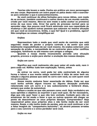 Teorias não levam a nada. Ponha em prática um novo personagem
em seu corpo. Represente um outro papel no palco desta vida e exercite-
se para entender o que é autoconhecimento.
Se você continuar de olhos fechados para novas idéias, com medo
de se arriscar, também continuará a sofrer dentro de um mundo restrito,
criado por você mesmo. Abra-se sem medo e saiba aceitar os primeiros
erros de sua nova vida. Errar faz parte do processo normal para se
aprender algo. Aos poucos você ficará admirado com sua capacidade de
mudança e até ajudará outras pessoas que estavam na mesma situação
em que você se encontrava. Então, o que há? Qual é o problema, agora?
Não complique as coisas: simplifique-as!
Enjôos
Representam todo o medo que você sente do caminho que está
seguindo: medo de perder o próprio controle e de sentir que está
totalmente impossibilitado de ser você mesmo. Os enjôos externam uma
sensação de prisão, a necessidade de se contrariar para evitar conflitos
conjugais, familiares ou até mesmo com amigos e colegas.
Quando a nossa mente inconsciente percebe uma situação
propícia, provoca o enjôo para alertar a anulação dos nossos desejos.
Enjôo em carro
Significa que você realmente não quer estar ali onde está, nem ir
para onde vai. Reflita: tudo tem explicação. Talvez, antes
222
de entrar no carro, você pode ter sido contrariado de alguma
forma e talvez a sua mente esteja resistindo à idéia de estar bem em
relação a alguma pessoa que está no carro com você, ou com quem você
irá se encontrar.
Nossa mente costuma fazer associação de idéias. Pode ser que
você tenha sofrido algum trauma ou alguma decepção profunda
relacionada com um carro e o seu subconsciente o lembrará disso,
sempre que andar de automóvel.
Relaxe e aceite os que não pensam como você. Seja verdadeiro em
suas opiniões e objetivo ao exprimir o que você quer. Se for necessário,
diga que não quer fazer o que não tem vontade. Cuidado para não se
acostumar de tal modo a fazer o que os outros querem até chegar ao
ponto de desconhecer os seus próprios desejos. Compreendeu? Seja
responsável pelos seus próprios atos e não tenha medo de ser você
mesmo. Reaja, e não tenha medo de perdas, pois se você continuar a ter
a falsa imagem de ”companheiro bonzinho”, só atrairá pessoas erradas
para o seu convívio e o único perdedor será você.
Enjôo no mar
150
 