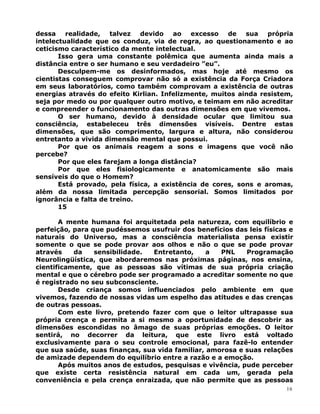 dessa realidade, talvez devido ao excesso de sua própria
intelectualidade que os conduz, via de regra, ao questionamento e ao
ceticismo característico da mente intelectual.
Isso gera uma constante polêmica que aumenta ainda mais a
distância entre o ser humano e seu verdadeiro ”eu”.
Desculpem-me os desinformados, mas hoje até mesmo os
cientistas conseguem comprovar não só a existência da Força Criadora
em seus laboratórios, como também comprovam a existência de outras
energias através do efeito Kirlian. Infelizmente, muitos ainda resistem,
seja por medo ou por qualquer outro motivo, e teimam em não acreditar
e compreender o funcionamento das outras dimensões em que vivemos.
O ser humano, devido à densidade ocular que limitou sua
consciência, estabeleceu três dimensões visíveis. Dentre estas
dimensões, que são comprimento, largura e altura, não considerou
entretanto a vivida dimensão mental que possui.
Por que os animais reagem a sons e imagens que você não
percebe?
Por que eles farejam a longa distância?
Por que eles fisiologicamente e anatomicamente são mais
sensíveis do que o Homem?
Está provado, pela física, a existência de cores, sons e aromas,
além da nossa limitada percepção sensorial. Somos limitados por
ignorância e falta de treino.
15
A mente humana foi arquitetada pela natureza, com equilíbrio e
perfeição, para que pudéssemos usufruir dos benefícios das leis físicas e
naturais do Universo, mas a consciência materialista pensa existir
somente o que se pode provar aos olhos e não o que se pode provar
através da sensibilidade. Entretanto, a PNL Programação
Neurolingüística, que abordaremos nas próximas páginas, nos ensina,
cientificamente, que as pessoas são vítimas de sua própria criação
mental e que o cérebro pode ser programado a acreditar somente no que
é registrado no seu subconsciente.
Desde criança somos influenciados pelo ambiente em que
vivemos, fazendo de nossas vidas um espelho das atitudes e das crenças
de outras pessoas.
Com este livro, pretendo fazer com que o leitor ultrapasse sua
própria crença e permita a si mesmo a oportunidade de descobrir as
dimensões escondidas no âmago de suas próprias emoções. O leitor
sentirá, no decorrer da leitura, que este livro está voltado
exclusivamente para o seu controle emocional, para fazê-lo entender
que sua saúde, suas finanças, sua vida familiar, amorosa e suas relações
de amizade dependem do equilíbrio entre a razão e a emoção.
Após muitos anos de estudos, pesquisas e vivência, pude perceber
que existe certa resistência natural em cada um, gerada pela
conveniência e pela crença enraizada, que não permite que as pessoas
16
 
