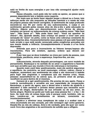 está no limite de suas energias e por isso não conseguirá ajudar mais
ninguém.
Nessa situação, você pode não ter onde se apoiar, ao passo que a
pessoa dependente tem a bebida como suporte.
Por mais que se tente fazer alguém largar o álcool ou o fumo, tais
esforços serão em vão enquanto as atitudes mentais e o modo de vida
da própria pessoa não forem corrigidos. O sentimento de culpa profundo
esconde-se nos 95 por cento do seu subconsciente, e culpa é um
sentimento gerado pelos nossos atos do dia-a-dia e pela educação na
infância. Alguns pais, por desconhecerem outra forma de educar,
insistem em gravar no subconsciente da criança ordens como: ”Não faça
isso”. ”Não mexa aí”. ”Não pode fazer isso”. ”Você vai apanhar se
chorar”. Etc. Quando adulta, essa criança vai passar a viver com uma
sensação de ”peso” no peito, como se fosse uma cobrança constante de
seus próprios atos. Inconscientemente essa pessoa crê que está fazendo
tudo errado e que está sendo censurada pelas exigências gravadas em
sua mente desde a infância. Conseqüentemente é levada a u*na forte
depressão.
Entenda que para o inconsciente os fatores tempo/espaço são
inexistentes. Para ele existem, apenas, ordens que devem ser
cumpridas.
É por isso que se deve trabalhar os cinco por cento da pessoa, com
sinceridade, paciência, amor e esperança. Imprima-lhe, em seu
236
subconsciente, através daquela porcentagem, um novo modelo de
pensamento. Reeduque-a no sentido de se amar e sugestione-a fazendo
com que acredite que seu mundo é livre de cobranças e tormentos.
Quanto mais você falar positivamente, mais ela sentirá segurança
e equilíbrio. Ao contrário, se você resmungar, criticar, cobrar, chorar e
implorar, aumentará seu sentimento de culpa e ela recorrerá à bebida
para fugir das angústias e complexos que ela mesma criou. Essas
pessoas assemelham-se às ostras que, ao primeiro sinal de perigo,
recolhem-se para dentro de si mesmas.
Comece já a agir positivamente. Ela precisa do seu apoio. Passe a
tratá-la normalmente e acredite em sua capacidade de recuperação.
Reconheça, a partir de agora, que o álcool teve o mérito de ajudá-lo a
descobrir o lado sensível e carente dessa pessoa que necessita ouvir
palavras de elogio, declarações de sua amizade ou de seu amor, de
forma alegre. Mostre-se grato por tudo que essa pessoa fez — e faz — de
bom. Se você não vê coisas boas nela é porque você, também, não as
tem. Lembre-se: os semelhantes se atraem, consciente ou
inconscientemente!
Ajude-a a eliminar seus complexos de culpa e a acabar com a
raiva acumulada em seu coração, por não conseguir agir como gostaria.
Desate-lhe os nós da cabeça. Ame-a de verdade, pois ela quer ser como
você: livre das angústias e do sentimento de solidão que a afligem.
160
 
