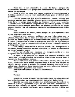 Dizer isto a um alcoólatra é perda de tempo porque ele
normalmente prefere negar que guarda ressentimentos ou complexos de
culpa, por vergonha.
Deixe-o beber em casa, sem culpas e sem se preocupar, porque a
bebida perderá um pouco o valor. Você sabe: tudo que é proibido é mais
gostoso!
É muito importante sua atenção carinhosa. Desvie, sempre que
puder, o assunto sobre bebida, falando somente sobre fatos agradáveis.
Seja forte e vença seus medos ou traumas sobre esse assunto.
Abstenha-se de comentários arrogantes ou pejorativos quando seu ente
querido ou amigo chegar alcoolizado ou mesmo quando ele for pegar
alguma bebida. Fale naturalmente e continue agindo como antes de ele
beber.
237
O que vicia não é a bebida, mas o apego a ela que representa uma
forma de fuga inconsciente.
Defenda-o das pessoas maldosas ou mal informadas que o
atacam. Ele precisa do seu apoio e de seu carinho e nunca de acusações,
pois se ele bebe é porque seu subconsciente está repleto de repressões
e culpas criadas desde a infância. Mostre-lhe o quanto ele é importante
para você, servindo-o e compreendendo-o. O amor verdadeiro penetra
pelos poros e cura!
com o tempo esse indivíduo passará a sentir uma desagradável e
incômoda sensação quando estiver bebendo e, às vezes, até esquecerá
de tomar “aqueles” goles.
Todos perceberão sua mudança de comportamento e o seu
despertar para a verdadeira alegria de viver.
O amor e as palavras de elogio que receber alterarão seu
”programa” mental negativo, tornando-se uma pessoa segura, livre e
consciente da vontade de vencer.
Os que convivem com pessoas alcoólatras devem, antes de mais
nada, curar-se de seus medos, orgulho ferido e até da sua posição de
vítima porque senão o viciado continuará bebendo enquanto ouvir
cobranças e lamúrias. Salve essa pessoa para que ela possa descobrir
toda a capacidade que existe nela mesma.
Na Bíblia está escrito: ”A Verdade vos libertará”.
238
Vesícula
A vesícula exerce a função reguladora do fluxo de secreção biliar
que o fígado produz, para as necessidades digestivas do intestino.
Quando a pessoa está em jejum, o anel muscular da vesícula se
mantém fechado, represando a água da bílis sob forma concentrada. A
vesícula age submissa ao fígado, auxiliando-o nas funções digestivas.
Trabalha em harmonia esperando, pacientemente, receber a bílis que
161
 