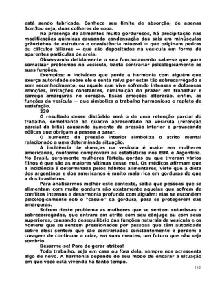está sendo fabricada. Conhece seu limite de absorção, de apenas
3cm3ou seja, duas colheres de sopa.
Na presença de alimentos muito gordurosos, há precipitação nas
modificações químicas causando condensação dos sais em minúsculos
grãozinhos de estrutura e consistência mineral — que originam pedras
ou cálculos biliares — que são depositados na vesícula em forma de
aparentes partículas de areia.
Observando detidamente o seu funcionamento sabe-se que para
somatizar problemas na vesícula, basta contrariar psicologicamente as
suas funções.
Exemplos: o indivíduo que perde a harmonia com alguém que
exerça autoridade sobre ele e sente raiva por estar tão sobrecarregado e
sem reconhecimento; ou aquele que vive sofrendo intensas e dolorosas
emoções, irritações constantes, diminuição do prazer em trabalhar e
carrega amarguras no coração. Essas emoções alterarão, enfim, as
funções da vesícula — que simboliza o trabalho harmonioso e repleto de
satisfação.
239
O resultado desse distúrbio será o de uma retenção parcial do
trabalho, semelhante ao quadro apresentado na vesícula (retenção
parcial da bílis) causando aumento da pressão interior e provocando
eólicas que obrigam a pessoa a parar.
O aumento da pressão interior simboliza o atrito mental
relacionado a uma determinada situação.
A incidência de doenças na vesícula é maior em mulheres
americanas, conforme comprovam as estatísticas nos EUA e Argentina.
No Brasil, geralmente mulheres férteis, gordas ou que tiveram vários
filhos é que são as maiores vítimas desse mal. Os médicos afirmam que
a incidência é determinada pelos hábitos alimentares, visto que a dieta
dos argentinos e dos americanos é muito mais rica em gorduras do que
a dos brasileiros.
Para analisarmos melhor este contexto, saiba que pessoas que se
alimentam com muita gordura são exatamente aquelas que sofrem de
conflitos internos e desarmonia profunda com alguém: elas se escondem
psicologicamente sob o ”casulo” da gordura, para se protegerem das
amarguras.
Sofrem deste problema as mulheres que se sentem submissas e
sobrecarregadas, que entram em atrito com seu cônjuge ou com seus
superiores, causando desequilíbrio das funções naturais da vesícula e os
homens que se sentem pressionados por pessoas que têm autoridade
sobre eles: sentem que são contrariados constantemente e perdem a
coragem de continuar a criar, em suas mentes, um futuro que não seja
sombrio.
Desarme-se! Pare de gerar atritos!
Todo trabalho, seja em casa ou fora dela, sempre nos acrescenta
algo de novo. A harmonia depende do seu modo de encarar a situação
em que você está vivendo há tanto tempo.
162
 