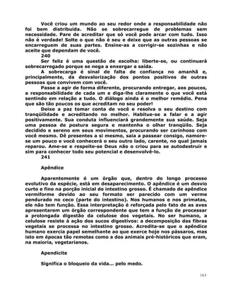 Você criou um mundo ao seu redor onde a responsabilidade não
foi bem distribuída. Não se sobrecarregue de problemas sem
necessidade. Pare de acreditar que só você pode arcar com tudo. Isso
não é verdade! Solte o que não é seu e deixe que as outras pessoas se
encarreguem de suas partes. Ensine-as a corrigir-se sozinhas e não
aceite que dependam de você.
240
Ser feliz é uma questão de escolha: liberte-se, ou continuará
sobrecarregado porque se nega a enxergar a saída.
A sobrecarga é sinal de falta de confiança no amanhã e,
principalmente, da desvalorização dos pontos positivos de outras
pessoas que convivem com você.
Passe a agir de forma diferente, procurando entregar, aos poucos,
a responsabilidade de cada um e diga-lhe claramente o que você está
sentindo em relação a tudo. O diálogo ainda é o melhor remédio. Pena
que são tão poucos os que acreditam no seu poder!
Deixe a paz tomar conta de você e resolva o seu destino com
tranqüilidade e acreditando no melhor. Habitue-se a falar e a agir
positivamente. Sua conduta influenciará grandemente sua saúde. Seja
uma pessoa de postura segura e mantenha o olhar tranqüilo. Seja
decidido e sereno em seus movimentos, procurando ser carinhoso com
você mesmo. Dê presentes a si mesmo, saia a passear consigo, namore-
se um pouco e você conhecerá o seu outro lado, carente, no qual jamais
reparou. Ame-se e respeite-se Deus não o criou para se autodestruir e
sim para conhecer todo seu potencial e desenvolvê-lo.
241
Apêndice
Aparentemente é um órgão que, dentro do longo processo
evolutivo da espécie, está em desaparecimento. O apêndice é um desvio
curto e fino na porção inicial do intestino grosso. É chamado de apêndice
vermiforme devido ao seu formato ser parecido com um verme
pendurado no ceco (parte do intestino). Nos humanos e nos primatas,
ele não tem função. Essa interpretação é reforçada pelo fato de as aves
apresentarem um órgão correspondente que tem a função de processar
a prolongada digestão da celulose dos vegetais. No ser humano, a
celulose resiste à ação dos sucos digestivos: a decomposição das fibras
vegetais se processa no intestino grosso. Acredita-se que o apêndice
humano exercia papel semelhante ao que exerce hoje nos pássaros, mas
isto em épocas tão remotas como a dos animais pré-históricos que eram,
na maioria, vegetarianos.
Apendicite
Significa o bloqueio da vida... pelo medo.
163
 
