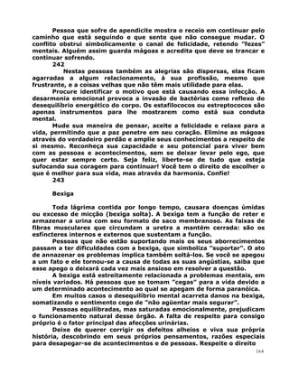 Pessoa que sofre de apendicite mostra o receio em continuar pelo
caminho que está seguindo e que sente que não consegue mudar. O
conflito obstrui simbolicamente o canal de felicidade, retendo ”fezes”
mentais. Alguém assim guarda mágoas e acredita que deve se trancar e
continuar sofrendo.
242
Nestas pessoas também as alegrias são dispersas, elas ficam
agarradas a algum relacionamento, à sua profissão, mesmo que
frustrante, e a coisas velhas que não têm mais utilidade para elas.
Procure identificar o motivo que está causando essa infecção. A
desarmonia emocional provoca a invasão de bactérias como reflexo do
desequilíbrio energético do corpo. Os estafilococos ou estreptococos são
apenas instrumentos para lhe mostrarem como está sua conduta
mental.
Mude sua maneira de pensar, aceite a felicidade e relaxe para a
vida, permitindo que a paz penetre em seu coração. Elimine as mágoas
através do verdadeiro perdão e amplie seus conhecimentos a respeito de
si mesmo. Reconheça sua capacidade e seu potencial para viver bem
com as pessoas e acontecimentos, sem se deixar levar pelo ego, que
quer estar sempre certo. Seja feliz, liberte-se de tudo que esteja
sufocando sua coragem para continuar! Você tem o direito de escolher o
que é melhor para sua vida, mas através da harmonia. Confie!
243
Bexiga
Toda lágrima contida por longo tempo, causara doenças úmidas
ou excesso de micção (bexiga solta). A bexiga tem a função de reter e
armazenar a urina com seu formato de saco membranoso. As faixas de
fibras musculares que circundam a uretra a mantém cerrada: são os
esfíncteres internos e externos que sustentam a função.
Pessoas que não estão suportando mais os seus aborrecimentos
passam a ter dificuldades com a bexiga, que simboliza ”suportar”. O ato
de annazenar os problemas implica também soltá-los. Se você se apegou
a um fato e ele tornou-se a causa de todas as suas angústias, saiba que
esse apego o deixará cada vez mais ansioso em resolver a questão.
A bexiga está estreitamente relacionada a problemas mentais, em
níveis variados. Há pessoas que se tomam ”cegas” para a vida devido a
um determinado acontecimento ao qual se apegam de forma paranóica.
Em muitos casos o desequilíbrio mental acarreta danos na bexiga,
somatizando o sentimento cego de ”não agüentar mais segurar”.
Pessoas equilibradas, mas saturadas emocionalmente, prejudicam
o funcionamento natural desse órgão. A falta de respeito para consigo
próprio é o fator principal das afecções urinárias.
Deixe de querer corrigir os defeitos alheios e viva sua própria
história, descobrindo em seus próprios pensamentos, razões especiais
para desapegar-se de acontecimentos e de pessoas. Respeite o direito
164
 