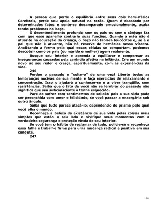 A pessoa que perde o equilíbrio entre seus dois hemisférios
Cerebrais, perde seu apoio natural na razão. Quem é obcecado por
determinados fatos e sente-se desamparado emocionalmente, acaba
tendo problemas no baço.
O desentendimento profundo com os pais ou com o cônjuge faz
com que esse aparelho contrarie suas funções. Quando a mãe não é
atuante na educação da criança, o baço não fabrica leucócitos e, se é o
pai que não é atuante, não há reserva de hemácias nessa víscera.
Analisando a forma pela qual essas células se comportam, podemos
descobrir como os pais (ou marido e mulher) agem realmente.
Busque seu interior e aprenda a equilibrar e compensar as
inseguranças causadas pela carência afetiva na infância. Crie um mundo
novo ao seu redor e cresça, espiritualmente, com as experiências da
vida.
246
Perdoe o passado e “solte-o” de uma vez! Liberte todas as
lembranças nocivas de sua mente e faça exercícios de relaxamento e
concentração. Isso o ajudará a conhecer-se e a viver tranqüilo, sem
resistências. Saiba que o fato de você não se lembrar do passado não
significa que seu subconsciente o tenha esquecido.
Pare de sofrer com sentimentos de solidão pois a sua vida pode
ser preenchida com amor e felicidade, se você passar a enxergá-la sob
outro ângulo.
Saiba que tudo parece atacá-lo, dependendo do prisma pelo qual
você olha o mundo.
Reconheça a beleza da existência de sua vida pelas coisas mais
simples que estão a seu lado e vivifique seus momentos com a
verdadeira segurança e proteção vinda de seu interior.
Se você tem o hábito de reclamar de tudo, policie-se e reconheça
essa falha e trabalhe firme para uma mudança radical e positiva em sua
conduta.
247
166
 