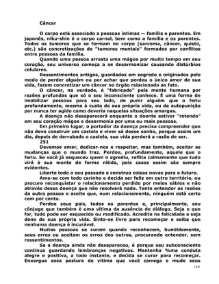 Câncer
O corpo está associado a pessoas íntimas — família e parentes. Em
japonês, niku-shin é o corpo carnal, bem como a família e os parentes.
Todos os tumores que se formam no corpo (sarcoma, câncer, quisto,
etc.) são concretizações de ”tumores mentais” formados por conflitos
entre pessoas da família.
Quando uma pessoa arrasta uma mágoa por muito tempo em seu
coração, seu universo começa a se desarmonizar causando distúrbios
celulares.
Ressentimentos antigos, guardados em segredo e originados pelo
medo de perder alguém ou por achar que perdeu o único amor de sua
vida, fazem concretizar um câncer no órgão relacionado ao fato.
O câncer, na verdade, é ”fabricado” pela mente humana por
razões profundas que só o seu inconsciente conhece. É uma forma de
imobilizar pessoas para seu lado, de punir alguém que o feriu
profundamente, mesmo à custa de sua própria vida, ou de autopunição
por nunca ter agido como deveria naquelas situações amargas.
A doença não desaparecerá enquanto o doente estiver ”retendo”
em seu coração mágoa e desarmonia por uma ou mais pessoas.
Em primeiro lugar, o portador da doença precisa compreender que
não deve construir um castelo e viver só desse sonho, porque assim um
dia, depois de derrubado o castelo, sua vida perderá a razão de ser.
251
Devemos amar, dedicar-nos e respeitar, mas também, aceitar as
mudanças que o mundo traz. Perdoe, profundamente, aquele que o
feriu. Se você já esqueceu quem o agrediu, reflita calmamente que tudo
virá à sua mente de forma nítida, pois casos assim são sempre
evidentes.
Liberte todo o seu passado e construa coisas novas para o futuro.
Ame-se com todo carinho e decida ser feliz em outro território, ou
procure reconquistar o relacionamento perdido por meios sábios e não
através dessa doença que não resolverá nada. Tente entender as razões
da outra pessoa e aceite que, num relacionamento, ninguém está certo
cem por cento.
Perdoe seus pais, todos os parentes e, principalmente, seu
cônjuge que também é uma vítima da ausência de diálogo. Seja o que
for, tudo pode ser esquecido ou modificado. Acredite na felicidade e seja
dono de sua própria vida. Sinta-se livre para recomeçar e saiba que
nenhuma doença é incurável.
Muitas pessoas se curam quando reconhecem, humildemente,
seus erros ou aceitam os erros dos outros, procurando entender, sem
ressentimentos.
Se a doença ainda não desapareceu, é porque seu subconsciente
continua guardando lembranças negativas. Mantenha %ma conduta
alegre e positiva, a todo instante, e decida se curar para recomeçar.
Enxergue essa postura de vítima que você carrega e mude seus
168
 