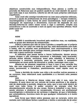 objetivos construindo sua independência. Faça planos e confie na
provisão da Natureza que só poderá ajudá-lo se você desistir de querer
que tudo seja à sua maneira. Liberte-se até de suas próprias cobranças
orgulhosas.
Caso você não consiga transformar-se com seus próprios esforços,
procure a ajuda de profissionais da área psicológica — terapia moderna,
neurolingüística e toda forma de amor incondicional. Você precisa se
impregnar de esperança e dinamismo. Cure-se! Só depende de sua
decisão.Informe-se sobre essas curas e siga o caminho. Amplie sua
consciência e não se acomode e nem se apoie nas opiniões alheias. Você
pode curar-se!
252
AIDS
A AIDS é considerada incurável pela medicina mas, na realidade,
está no grupo das doenças de autopunição.
Indica a pessoa que não se ama e perdeu o respeito por si própria
a ponto de não ver valor em nada do que faz, está descontente com tudo
e todos, não se satisfaz nem profissional, nem amorosamente e vive
uma vida sem atenção para consigo mesma, passando a imagem de que
não vale a pena continuar vivendo.
O indivíduo que passa horas e horas futilmente, dorme pouco,
ingere drogas e não consegue encontrar a felicidade, está buscando,
através dessa atitude, encontrar amor pela rebeldia. A Natureza é
harmoniosa e amorosa, portanto, para se ter saúde é necessário
contemplar-se como parte do Universo e, então, comungar com a paz.
Afaste-se de pessoas negativas e faça o que o seu coração lhe
fala. Aja com segurança e teime em querer viver. Quanto mais você
amar, puramente, e trabalhar, positivamente, mais rápido você se
curará.
Tome a decisão de mudar sua vida e de auxiliar outras pessoas a
se curarem. Isso valorizará suas qualidades e o tornará uma pessoa
especial.
253
Perdoe-se e liberte-se dessa culpa que não é sua, nem de
ninguém. O sexo deve ser um veículo de trocas positivas e de alegria,
não de destruição e punição. Alegre-se, pois, que a cura está dentro de
você com toda força. O poder curativo da energia vital flui
abundantemente através de seu corpo. Deixe-a trabalhar a seu favor,
sendo otimista e dinâmico na recuperação. Procure um profissional
neurolingüista e alimente-se de certezas e alegrias, já que a felicidade,
por antecedência, funciona mais do que qualquer tratamento e é muito
agradável.
Leia livros que falem sobre pessoas que se curaram, entre em
contato com indivíduos fortes e positivos e tenha a convicção de já estar
169
 