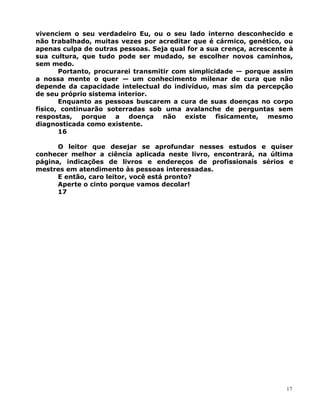 vivenciem o seu verdadeiro Eu, ou o seu lado interno desconhecido e
não trabalhado, muitas vezes por acreditar que é cármico, genético, ou
apenas culpa de outras pessoas. Seja qual for a sua crença, acrescente à
sua cultura, que tudo pode ser mudado, se escolher novos caminhos,
sem medo.
Portanto, procurarei transmitir com simplicidade — porque assim
a nossa mente o quer — um conhecimento milenar de cura que não
depende da capacidade intelectual do indivíduo, mas sim da percepção
de seu próprio sistema interior.
Enquanto as pessoas buscarem a cura de suas doenças no corpo
físico, continuarão soterradas sob uma avalanche de perguntas sem
respostas, porque a doença não existe fisicamente, mesmo
diagnosticada como existente.
16
O leitor que desejar se aprofundar nesses estudos e quiser
conhecer melhor a ciência aplicada neste livro, encontrará, na última
página, indicações de livros e endereços de profissionais sérios e
mestres em atendimento às pessoas interessadas.
E então, caro leitor, você está pronto?
Aperte o cinto porque vamos decolar!
17
17
 