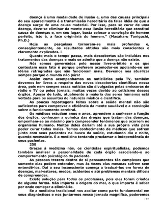 doença é uma modalidade de ilusão e, uma das causas principais
do seu aparecimento é a transmissão hereditária da falsa idéia de que a
doença surge de uma causa material. Por isso, para se curar de uma
doença, deve-se eliminar da mente essa ilusão hereditária que constitui
causa de doenças e, em seu lugar, basta colocar a convicção de homem
perfeito, isto é, a face originária do homem.” (Masaharu Taniguchi,
Ph.D.)
Hoje as pesquisas tornaram-se mais profundas e,
conseqüentemente, os resultados obtidos são mais conscientes e
claramente explicados. i
Quanto mais o tempo passa, mais descobertas são incluídas nos
tratamentos das doenças e mais se admite que a doença não existe.
Nós somos governados pelo nosso livre-arbítrio e os que
contestam esse fato é porque preferem acomodar-se apoiando-se em
idéias retrógradas que não funcionam mais. Devemos nos atualizar
sempre porque o mundo não pára!
Assim como acompanhamos os noticiários pela TV, também
devemos ler livros a respeito das novas descobertas científicas nessa
área, pois nem sempre essas notícias são divulgadas pelas emissoras de
rádio e TV ou pelos jornais, muitas vezes devido ao ceticismo desses
órgãos. Apesar de tudo, atualmente a maioria dos seres humanos está
voltada para os assuntos de natureza mística e científica.
As poucas reportagens feitas sobre a saúde mental não são
suficientes para comprovar a eficiência da mente saudável e a convicção
sobre o funcionamento cerebral.
Os médicos estudam anos e anos, aprendem a conhecer a função
dos órgãos, conhecem a química das drogas que tratam das doenças,
empenham-se ao máximo para compreender fenômenos que ocorrem no
organismo humano. Muitos deles dariam até a sua própria vida para
poder curar todos males. Temos conhecimento de médicos que sofrem
junto com seus pacientes na busca da saúde, estudando dia e noite,
quando necessário. É a medicina tentando proclamar a independência de
seus pacientes.
258
Graças à medicina nós, os cientistas espiritualistas, podemos
também analisar a personalidade de cada órgão associando-o ao
comportamento psicológico do paciente.
As pessoas trazem dentro de si pensamentos tão complexos que
somente elas podem entender, mas às vezes elas mesmas sofrem sem
entendê-los. Daí o seu inconsciente começa a traduzi-los em forma de
doenças, mal-estares, medos, acidentes e até problemas mentais difíceis
de compreender.
Existe solução para todos os problemas, pois eles foram criados
de alguma forma. Não importa a origem do mal, o que importa é saber
por onde começar a eliminá-lo.
Se a medicina tradicional nos aceitar como parte fundamental em
seus diagnósticos e nos juntarmos nessa jornada magnífica, poderemos
172
 