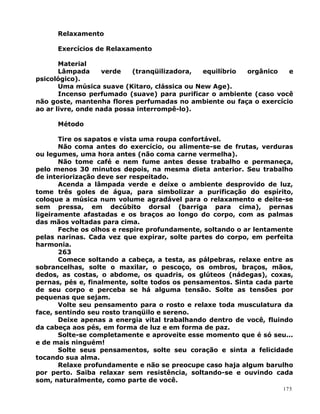 Relaxamento
Exercícios de Relaxamento
Material
Lâmpada verde (tranqüilizadora, equilíbrio orgânico e
psicológico).
Uma música suave (Kitaro, clássica ou New Age).
Incenso perfumado (suave) para purificar o ambiente (caso você
não goste, mantenha flores perfumadas no ambiente ou faça o exercício
ao ar livre, onde nada possa interrompê-lo).
Método
Tire os sapatos e vista uma roupa confortável.
Não coma antes do exercício, ou alimente-se de frutas, verduras
ou legumes, uma hora antes (não coma carne vermelha).
Não tome café e nem fume antes desse trabalho e permaneça,
pelo menos 30 minutos depois, na mesma dieta anterior. Seu trabalho
de interiorização deve ser respeitado.
Acenda a lâmpada verde e deixe o ambiente desprovido de luz,
tome três goles de água, para simbolizar a purificação do espírito,
coloque a música num volume agradável para o relaxamento e deite-se
sem pressa, em decúbito dorsal (barriga para cima), pernas
ligeiramente afastadas e os braços ao longo do corpo, com as palmas
das mãos voltadas para cima.
Feche os olhos e respire profundamente, soltando o ar lentamente
pelas narinas. Cada vez que expirar, solte partes do corpo, em perfeita
harmonia.
263
Comece soltando a cabeça, a testa, as pálpebras, relaxe entre as
sobrancelhas, solte o maxilar, o pescoço, os ombros, braços, mãos,
dedos, as costas, o abdome, os quadris, os glúteos (nádegas), coxas,
pernas, pés e, finalmente, solte todos os pensamentos. Sinta cada parte
de seu corpo e perceba se há alguma tensão. Solte as tensões por
pequenas que sejam.
Volte seu pensamento para o rosto e relaxe toda musculatura da
face, sentindo seu rosto tranqüilo e sereno.
Deixe apenas a energia vital trabalhando dentro de você, fluindo
da cabeça aos pés, em forma de luz e em forma de paz.
Solte-se completamente e aproveite esse momento que é só seu...
e de mais ninguém!
Solte seus pensamentos, solte seu coração e sinta a felicidade
tocando sua alma.
Relaxe profundamente e não se preocupe caso haja algum barulho
por perto. Saiba relaxar sem resistência, soltando-se e ouvindo cada
som, naturalmente, como parte de você.
175
 