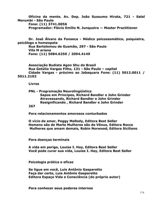 Oficina da mente. Av. Dep. João Sussumo Hirata, 721 - Salal
Morumbi - São Paulo
Fone: (11) 3741.0056
Programador: Flávio Emílio N. Junqueira — Master Practitioner
Dr. José Álvaro da Fonseca - Médico psicossomático, psiquiatra,
psicólogo e homeopata
Rua Bartolomou de Gusmão, 297 - São Paulo
Vila M ariana
Fone: (11) 5084.6250 / 2094.4149
Associação Budista Agon Shu do Brasil
Rua Getúlio Vargas Filho, 131 - São Paulo – capital
Cidade Vargas - próximo ao Jabaquara Fone: (11) 5012.0011 /
5011.2102
Livros
PNL - Programação Neurolingüística
Sapos em Príncipes, Richard Bandler e John Grinder
Atravessando, Richard Bandler e John Grinder
Resignificando , Richard Bandler e John Grinder
267
Para relacionamentos amorosos conturbados
O vício de amar, Peggy Mellody, Editora Best Seller
Homens são de Marte Mulheres são de Vênus, Editora Rocco
Mulheres que amam demais, Robin Norwood, Editora Siciliano
Para doenças terminais
A vida em perigo, Louise I. Hay, Editora Best Seller
Você pode curar sua vida, Louise I. Hay, Editora Best Seller
Psicologia prática e eficaz
Se ligue em você, Luís Antônio Gasparetto
Faça dar certo, Luís Antônio Gasparetto
Editora Espaço Vida e Consciência (do próprio autor)
Para conhecer seus poderes internos
178
 