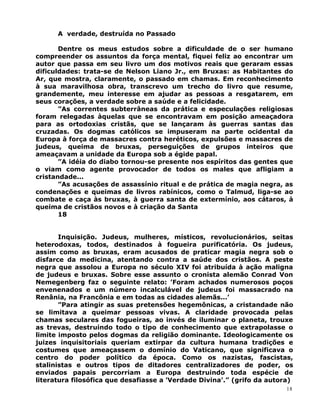 A verdade, destruída no Passado
Dentre os meus estudos sobre a dificuldade de o ser humano
compreender os assuntos da força mental, fiquei feliz ao encontrar um
autor que passa em seu livro um dos motivos reais que geraram essas
dificuldades: trata-se de Nelson Liano Jr., em Bruxas: as Habitantes do
Ar, que mostra, claramente, o passado em chamas. Em reconhecimento
à sua maravilhosa obra, transcrevo um trecho do livro que resume,
grandemente, meu interesse em ajudar as pessoas a resgatarem, em
seus corações, a verdade sobre a saúde e a felicidade.
”As correntes subterrâneas da prática e especulações religiosas
foram relegadas àquelas que se encontravam em posição ameaçadora
para as ortodoxias cristãs, que se lançaram às guerras santas das
cruzadas. Os dogmas católicos se impuseram na parte ocidental da
Europa à força de massacres contra heréticos, expulsões e massacres de
judeus, queima de bruxas, perseguições de grupos inteiros que
ameaçavam a unidade da Europa sob a égide papal.
”A idéia do diabo tornou-se presente nos espíritos das gentes que
o viam como agente provocador de todos os males que afligiam a
cristandade...
”As acusações de assassínio ritual e de prática de magia negra, as
condenações e queimas de livros rabínicos, como o Talmud, liga-se ao
combate e caça às bruxas, à guerra santa de extermínio, aos cátaros, à
queima de cristãos novos e à criação da Santa
18
Inquisição. Judeus, mulheres, místicos, revolucionários, seitas
heterodoxas, todos, destinados à fogueira purificatória. Os judeus,
assim como as bruxas, eram acusados de praticar magia negra sob o
disfarce da medicina, atentando contra a saúde dos cristãos. A peste
negra que assolou a Europa no século XIV foi atribuída à ação maligna
de judeus e bruxas. Sobre esse assunto o cronista alemão Conrad Von
Nemegenberg faz o seguinte relato: ’Foram achados numerosos poços
envenenados e um número incalculável de judeus foi massacrado na
Renânia, na Francônia e em todas as cidades alemãs...’
”Para atingir as suas pretensões hegemônicas, a cristandade não
se limitava a queimar pessoas vivas. A claridade provocada pelas
chamas seculares das fogueiras, ao invés de iluminar o planeta, trouxe
as trevas, destruindo todo o tipo de conhecimento que extrapolasse o
limite imposto pelos dogmas da religião dominante. Ideologicamente os
juizes inquisitoriais queriam extirpar da cultura humana tradições e
costumes que ameaçassem o domínio do Vaticano, que significava o
centro do poder político da época. Como os nazistas, fascistas,
stalinistas e outros tipos de ditadores centralizadores de poder, os
enviados papais percorriam a Europa destruindo toda espécie de
literatura filosófica que desafiasse a ’Verdade Divina’.” (grifo da autora)
18
 