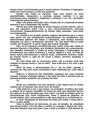 frases curtas e direcionadas para o nosso interior. Portanto, a linguagem
deste livro será sempre a mais leve possível.
Desejo que todas as pessoas, cada uma dentro de suas
possibilidades, despertem a vontade, porque vontade é o que
precisamos para combater o desânimo, a tristeza, a ira, etc., principais
responsáveis pelas doenças.
Digo, com plena convicção, que o tempo não é o responsável pelas
doenças e que a fatalidade não existe!
Afirmo que tudo depende do nosso próprio mundo interior, isto é,
que nós geramos nesta vida o que inconscientemente achamos
conveniente, independentemente de nossas vidas passadas. Tudo pode
ser programado.
E o mundo é um grande espelho mágico! Atrairemos para a nossa
vida aquilo em que acreditamos profundamente. Se acreditamos que
determinadas pessoas são falsas e traiçoeiras, com certeza seremos
atingidos por elas e, certamente, diremos: ”Eu não disse? Não se pode
confiar em ninguém!”. E assim nosso ego estará realizado.
Mas, se ao contrário, acreditarmos que, assim como nós, todas as
pessoas buscam a felicidade, que também necessitam de compreensão,
que também alimentam o medo de serem atacadas e trapaceadas, se
acreditarmos que todos buscamos o mesmo objetivo e que, no final do
túnel, todos procurávamos a mesma coisa, certamente seremos vistos
da mesma forma e, pela lei da causa e efeito, seremos ajudados e
benquistos.
Se você ainda não se convenceu disto, não é porque você seja
realista ou porque tenha o ”pé no chão”. Isso nada tem a ver com o que
eu disse.
Além do mais, é desnecessário ter o ”pé no chão” quando o
caminho de volta para suas convicções é bem conhecido por você. Não é
mesmo?
Solte-se e liberte-se das limitações impostas por suas próprias
crenças. Comece mudando apenas o seu jeito de falar e perceba que as
pessoas também mudarão sua maneira de falar.
22
Dirija seu ambiente com sua conduta e não espere que as coisas
mudem por si mesmas: isso seria viver de ilusão!
Você pode ter e ser o que quiser, se conseguir acreditar que tudo
é reflexo de si mesmo. Acredite na forma do amor que borbulha dentro
de cada um de nós! Acredite que, sem amor, o mundo se dirigirá para as
conveniências que criam transtornos. Amar é deixar-se penetrar no
mundo alheio, para compreendê-lo e não para julgá-lo ou transformá-lo.
O amor ultrapassa as barreiras do medo que limita o nosso dia-a-
dia e a nossa saúde.
Amor é sinônimo de harmonia, de paz, de doação, de satisfação
que fazem brilhar a luz do olhar e refletir no coração a alegria de viver:
ame seu Planeta; ame seus pais; ame a tudo e a todos e você deixará de
21
 