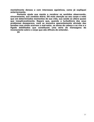 mentalmente densos e com interesses egoísticos, como já expliquei
anteriormente.
Portanto ajude sua mente a recobrar os sentidos observando,
sinceramente, sua conduta diária. Dê mais atenção ao seu corpo e note
que em determinados momentos de sua vida, sua saúde se altera quase
que inexplicavelmente. Repare que, quando a turbulência dos seus
problemas desaparece, você se encontra aparentemente aliviado das
tensões mas ainda ocorrem o mal-estar, as dores de cabeça e os rins e o
fígado debilitados que constituem uma série de mensagens do
inconsciente sobre o corpo que são difíceis de entender.
25
23
 