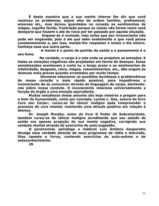 É desta maneira que a sua mente interna lhe diz que você
resolveu os problemas, sejam eles de ordem familiar, profissional,
amorosa etc., mas deixou guardados no coração os sentimentos de
mágoa, orgulho ferido, frustração porque as coisas não foram como você
desejaria que fossem e até de raiva por ter passado por aquela situação.
Engane-se à vontade, mas saiba que seu inconsciente não
pode ser enganado, pois é ele que sabe exatamente o que você pensa
constantemente e, por isso, manda-lhe respostas e sinais o dia inteiro.
Conheça essa sua outra parte.
A mente é o ponto de partida da saúde e o pensamento é o
seu leme.
Na verdade, o corpo é a tela onde se projetam as emoções. E
todas as emoções negativas são projetadas em forma de doenças. Essas
somatizações acontecem a curto ou a longo prazo e os sentimentos de
infelicidade, desgosto, raiva, mágoa, ressentimentos, etc., dão origem às
doenças mais graves quando arrastados por muito tempo.
Devemos solucionar as questões duvidosas e problemáticas
de nosso coração o mais rápido possível, para impedirmos o
inconsciente de se comunicar através da linguagem do corpo, alertando-
nos sobre nossa conduta. O inconsciente relaciona universalmente a
função do órgão a uma emoção equivalente.
Muitos estudiosos desse assunto são hoje mestres e pregam para
o bem da humanidade, como por exemplo, Louise L. Hay, autora do livro
Cure seu Corpo-, curou-se de câncer maligno após compreender o
processo de cura mental, mantendo uma atitude positiva em relação à
doença.
Dr. Joseph Murphy, autor do livro O Poder do Subconsciente,
também curou-se de câncer maligno acreditando que seu estado de
saúde era apenas projeção de sua mente negativa, corrigindo sua
conduta mental através de exercícios de auto-sugestão.
O paranormal, psicólogo e médium Luiz Antônio Gasparetto
divulga essa verdade através de seus programas de rádio e televisão,
fitas cassete e livros, contendo exercícios de auto-estima e de
autoconhecimento.
26
24
 