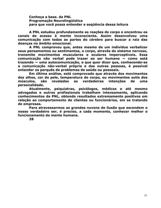Conheça a base. da PNL
Programação Neurolingüística
para que você possa entender a seqüência dessa leitura
A PNL estudou profundamente as reações do corpo e encontrou os
canais de acesso à mente inconsciente. Assim desenvolveu uma
comunicação com todas as partes do cérebro para buscar a raiz das
doenças no âmbito emocional.
A PNL comprovou que, antes mesmo de um indivíduo verbalizar
seus pensamentos ou sentimentos, o corpo, através do sistema nervoso,
transmite movimentos musculares e oculares imperceptíveis. Essa
comunicação não verbal pode trazer ao ser humano — como está
trazendo — uma autocomunicação, o que quer dizer que, conhecendo-se
a comunicação não-verbal própria e das outras pessoas, é possível
entender os porquês de problemas de saúde ou pessoais.
Em última análise, está comprovado que através dos movimentos
dos olhos, cor da pele, temperatura do corpo, ou movimentos sutis dos
músculos, são reveladas as verdadeiras intenções de uma
personalidade.
Atualmente, psiquiatras, psicólogos, médicos e até mesmo
advogados e outros profissionais trabalham intensamente, aplicando
conhecimentos da PNL, obtendo resultados extremamente positivos em
relação ao comportamento de clientes ou funcionários, em se tratando
de empresas.
Para atravessarmos as grandes nuvens de ilusão que escondem o
nosso verdadeiro ser, é preciso, a cada momento, conhecer melhor o
funcionamento da mente humana.
28
26
 