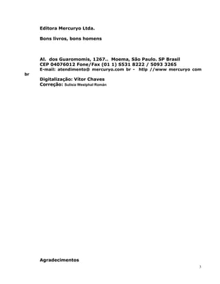 Editora Mercuryo Ltda.
Bons livros, bons homens
Al. dos Guaromomis, 1267.. Moema, São Paulo. SP Brasil
CEP 04076012 Fone/Fax (01 1) S531 8222 / 5093 3265
E-mail: atendimento@ mercuryo.com br - htlp //www mercuryo com
br
Digitalização: Vítor Chaves
Correção: Sulísia Westphal Román
Agradecimentos
3
 