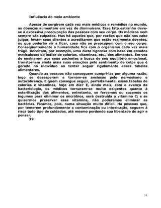 Influência do meio ambiente
Apesar de surgirem cada vez mais médicos e remédios no mundo,
as doenças aumentam em vez de diminuírem. Esse fato estranho deve-
se à excessiva preocupação das pessoas com seu corpo. Os médicos nem
sempre são culpados. Mas há aqueles que, por razões que não nos cabe
julgar, levam seus clientes a acreditarem que estão realmente doentes,
ou que poderão vir a ficar, caso não se preocupem com o seu corpo.
Conseqüentemente a humanidade fica com o organismo cada vez mais
frágil. Receitam, por exemplo, uma dieta rigorosa com base em estudos
meticulosos do índice de calorias, vitaminas, etc., dos alimentos. Em vez
de ensinarem aos seus pacientes a busca de seu equilíbrio emocional,
transtornam ainda mais suas emoções pelo sentimento de culpa que é
gerado no indivíduo ao tentar seguir rigidamente essas tabelas
alimentares.
Quando as pessoas não conseguem cumpri-las por alguma razão,
logo se desesperam e tornam-se ansiosas pelo nervosismo e
autocobrança. E quem consegue seguir, perfeitamente, essas tabelas de
calorias e vitaminas, hoje em dia? E, ainda mais, com o avanço da
bacteriologia, os médicos tornaram-se muito exigentes quanto à
esterilização dos alimentos, entretanto, se fervemos ou cozemos os
legumes para eliminar os micróbios, será destruída a vitamina C; e se
quisermos preservar essa vitamina, não poderemos eliminar as
bactérias. Ficamos, pois, numa situação muito difícil. Há pessoas que,
por temerem profundamente a contaminação ou intoxicação, seguem à
risca todo tipo de cuidados, até mesmo perdendo sua liberdade de agir e
pensar.
39
39
 