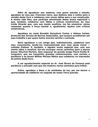 Além de agradecer aos mestres, com quem estudei e estudo,
agradeço ao meu pai, Francisco Cairo, que dedicou dias e noites para a
revisão deste livro e colaborou com novas idéias para a sua construção.
A minha mãe Elza, que participa ativamente dessa busca espiritual e
que, também, colaborou com idéias e críticas construtivas. Ao meu
irmão Ricardo que, com sua mente analítica, me fez encontrar várias
respostas quanto à força mental e, igualmente, ajudou com críticas
construtivas.
Agradeço ao casal Ronaldo Gonçalves Cortes e Helena Cortes,
diretores dos Jornais de Bairros Associados, que sempre acreditaram em
meu trabalho e por quem tenho enorme carinho e amizade.
Devo agradecer a um amigo que, indiretamente, colaborou com
meu crescimento, tendo-me impressionado com uma ajuda moral —
Lafaiete Pietoso. E, também, a alguém muito especial que, com sua
mente sábia e sensível, fez-me enxergar novos caminhos para a eterna
busca: Maurício Martins. Sem esquecer do grande amigo Flavio Emílio N.
Junqueira, que me transmitiu grandes conhecimentos, com carinho e
paciência e ao jovem Willian Moraes Rédua que colaborou na impressão
da prévia deste livro.
E um agradecimento especial ao dr. José Álvaro da Fonseca pela
paciência e amizade com que me mostrou novos caminhos para trilhar.
Enfim, agradeço a Deus e às entidades de luz, por me darem a
oportunidade de colaborar no reajuste de nossa Terra querida.
4
 