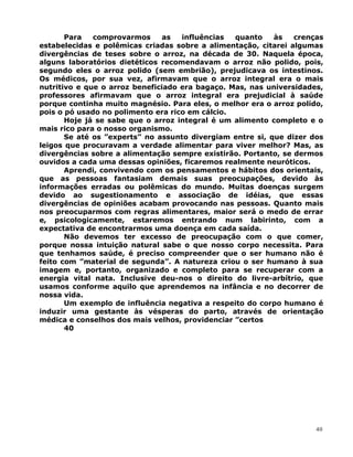 Para comprovarmos as influências quanto às crenças
estabelecidas e polêmicas criadas sobre a alimentação, citarei algumas
divergências de teses sobre o arroz, na década de 30. Naquela época,
alguns laboratórios dietéticos recomendavam o arroz não polido, pois,
segundo eles o arroz polido (sem embrião), prejudicava os intestinos.
Os médicos, por sua vez, afirmavam que o arroz integral era o mais
nutritivo e que o arroz beneficiado era bagaço. Mas, nas universidades,
professores afirmavam que o arroz integral era prejudicial à saúde
porque continha muito magnésio. Para eles, o melhor era o arroz polido,
pois o pó usado no polimento era rico em cálcio.
Hoje já se sabe que o arroz integral é um alimento completo e o
mais rico para o nosso organismo.
Se até os ”experts” no assunto divergiam entre si, que dizer dos
leigos que procuravam a verdade alimentar para viver melhor? Mas, as
divergências sobre a alimentação sempre existirão. Portanto, se dermos
ouvidos a cada uma dessas opiniões, ficaremos realmente neuróticos.
Aprendi, convivendo com os pensamentos e hábitos dos orientais,
que as pessoas fantasiam demais suas preocupações, devido às
informações erradas ou polêmicas do mundo. Muitas doenças surgem
devido ao sugestionamento e associação de idéias, que essas
divergências de opiniões acabam provocando nas pessoas. Quanto mais
nos preocuparmos com regras alimentares, maior será o medo de errar
e, psicologicamente, estaremos entrando num labirinto, com a
expectativa de encontrarmos uma doença em cada saída.
Não devemos ter excesso de preocupação com o que comer,
porque nossa intuição natural sabe o que nosso corpo necessita. Para
que tenhamos saúde, é preciso compreender que o ser humano não é
feito com ”material de segunda”. A natureza criou o ser humano à sua
imagem e, portanto, organizado e completo para se recuperar com a
energia vital nata. Inclusive deu-nos o direito do livre-arbítrio, que
usamos conforme aquilo que aprendemos na infância e no decorrer de
nossa vida.
Um exemplo de influência negativa a respeito do corpo humano é
induzir uma gestante às vésperas do parto, através de orientação
médica e conselhos dos mais velhos, providenciar ”certos
40
40
 