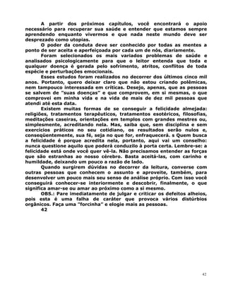 A partir dos próximos capítulos, você encontrará o apoio
necessário para recuperar sua saúde e entender que estamos sempre
aprendendo enquanto vivermos e que nada neste mundo deve ser
desprezado como utopias.
O poder da conduta deve ser conhecido por todas as mentes a
ponto de ser aceita e aperfeiçoada por cada um de nós, diariamente.
Foram selecionados os mais variados problemas de saúde e
analisados psicologicamente para que o leitor entenda que toda e
qualquer doença é gerada pelo sofrimento, atritos, conflitos de toda
espécie e perturbações emocionais.
Esses estudos foram realizados no decorrer dos últimos cinco mil
anos. Portanto, quero deixar claro que não estou criando polêmicas,
nem tampouco interessada em críticas. Desejo, apenas, que as pessoas
se salvem de ”suas doenças” e que comprovem, em si mesmas, o que
comprovei em minha vida e na vida de mais de dez mil pessoas que
atendi até esta data.
Existem muitas formas de se conseguir a felicidade almejada:
religiões, tratamentos terapêuticos, tratamentos esotéricos, filosofias,
meditações caseiras, orientações em templos com grandes mestres ou,
simplesmente, acreditando nela. Mas, saiba que, sem disciplina e sem
exercícios práticos no seu cotidiano, os resultados serão nulos e,
conseqüentemente, sua fé, seja no que for, enfraquecerá. s Quem busca
a felicidade é porque acredita nela, portanto, aqui vai um conselho:
nunca questione aquilo que poderá conduzilo à porta certa. Lembre-se: a
felicidade está onde você quer vê-la. Não precisamos entender as forças
que são estranhas ao nosso cérebro. Basta aceitá-las, com carinho e
humildade, deixando um pouco a razão de lado.
Quando surgirem dúvidas no decorrer da leitura, converse com
outras pessoas que conhecem o assunto e aproveite, também, para
desenvolver um pouco mais seu senso de análise próprio. Com isso você
conseguirá conhecer-se interiormente e descobrir, finalmente, o que
significa amar-se ou amar ao próximo como a si mesmo.
OBS.: Pare imediatamente de julgar e criticar os defeitos alheios,
pois esta é uma falha de caráter que provoca vários distúrbios
orgânicos. Faça uma ”forcinha” e elogie mais as pessoas.
42
42
 
