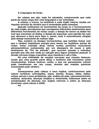 A Linguagem do Corpo
Da cabeça aos pés, tudo foi estudado, comprovando que cada
parte do nosso corpo tem uma linguagem a ser entendida.
A cabeça, o tronco, os membros e cada órgão interno recebe um
impulso nervoso do cérebro que é comandado pelas emoções.
Quando analisamos os movimentos do corpo ou o funcionamento
de cada órgão, percebemos que carregamos diferentes sentimentos para
diferentes movimentos do nosso corpo: o desejo de mover os dedos faz
com que movamos os dedos; o desejo de expressar uma opinião faz com
que abramos a boca para falar e, assim, tudo é naturalmente dirigido
pelo desejo consciente de realizar algo.
Mas, existem os desejos inconscientes, que também fazem com
que o cérebro impulsione energia para mover ou imobilizar partes do
corpo. Como exemplo disso temos muitas paralisias musculares
psicossomáticas ocasionadas por um desespero de causa e pelo
sentimento de ”fim de estrada”, que ocorrem quando o indivíduo
percebe que não tem saída ou solução para algum problema pessoal. A
tensão nervosa chega a paralisar seus membros e até a fala.
Há uma infinidade de reações nervosas que causam doenças,
sendo que uma grande parte delas a medicina não reconhece como
inconscientes. Vamos mostrar, então, o que um pensamento crônico
pode transformar em seu corpo, através das reações químicas
comandadas pelo cérebro.
43
Começaremos pela cabeça e seus órgãos, continuaremos pela
coluna vertebral, articulações, ossos, dentes, braços, mãos, dedos,
unhas, pernas e seus problemas, pés, análise da pele, rejuvenescimento,
estética, músculos, doenças simples e, finalmente, falaremos sobre as
somatizações de doenças nos órgãos internos e sobre as doenças
terminais, como câncer e AIDS.
44
43
 
