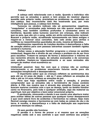 Cabeça
A cabeça está relacionada com a razão. Quando o indivíduo não
permite que as emoções o guiem e tem pressa de resolver alguma
questão pela própria razão, precipitam-se problemas ou acidentes em
sua cabeça. Seu inconsciente está lhe mostrando que, por mais
inteligência que possua, a cabeça tem limites.
Tumores no cérebro indicam não só pensamentos negativos,
”coagulados” e enraizados pela teimosia em não querer mudar esses
conceitos, mas também conflitos profundos e constantes entre os
familiares. Quando estes tumores ocorrem em crianças, eles indicam
que os pais, que são yin e yang, estão em atrito extremamente racional.
Buscam a própria razão, acreditando teimosamente em fatos antigos e
negam-se a renovar seus conceitos. Isto vale ainda para atritos e
conflitos ou ressentimentos guardados de avós, mesmo já falecidos.
Sentimentos repentinos de traições devidos à desconfiança e falta
de emoção afetiva para com pessoas estranhas causam também rigidez
cerebral e tumores.
Muitas vezes a educação familiar programa a criança no sentido
intelectual. Negam-lhe o direito de ser criança e proíbem-na de ser livre
para escolher. Tratam-na sempre de forma a desenvolver o máximo de
seu raciocínio através de jogos, de estudos avançados e de conversas
com adultos. Vestem-na impecavelmente e as suas amizades são
sempre do melhor nível econômico ou
47
intelectual possível. Isso faz com que a criança não se conheça
interiormente e os problemas emocionais futuros serão para ela
sensações inexplicáveis e desesperadoras.
É importante saber que as crianças refletem os sentimentos dos
pais até os 14 anos de idade — até os 7 anos refletem as emoções da
mãe e até os 14 anos refletem as emoções do pai.
Para que haja equilíbrio entre razão e emoção, é preciso
compreender que as emoções são o termômetro de nossa conduta
diária. A PNL nos mostra que é através das emoções francas que se
buscam maiores contatos com o que se deseja, tanto no âmbito familiar
como no financeiro, pois toda e qualquer ambição, seja ela material ou
espiritual, tem por objetivo o bem-estar emocional próprio.
É perdoando, renovando e dando à sua mente uma abertura maior
para aceitar idéias de outras pessoas que qualquer tumor desaparecerá
e que você estará livre de acidentes e ferimentos na cabeça. Seja mais
flexível consigo mesmo e harmonize-se com todas as coisas do céu e da
terra. A revolta, a desconfiança e a falta de dedicação aos superiores
provocam doenças na cabeça.
Fé sem perdão não funciona
O perdão é a forma de provar a si mesmo que as emoções
negativas estão sob o seu controle e que você conhece seu próprio
45
 