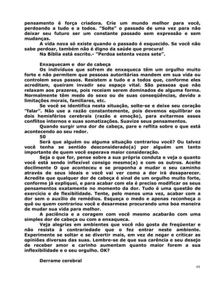 pensamento é força criadora. Crie um mundo melhor para você,
perdoando a tudo e a todos. ”Solte” o passado de uma vez para não
deixar seu futuro ser um constante passado sem expressão e sem
mudanças.
A vida nova só existe quando o passado é esquecido. Se você não
sabe perdoar, também não é digno da saúde que procura!
Na Bíblia está escrito.- ”Perdoa setenta vezes sete”.
Enxaquecam e dor de cabeça
Os indivíduos que sofrem de enxaqueca têm um orgulho muito
forte e não permitem que pessoas autoritárias mandem em sua vida ou
controlem seus passos. Resistem a tudo e a todos que, conforme eles
acreditam, queiram invadir seu espaço vital. São pessoas que não
relaxam aos prazeres, pois receiam serem dominados de alguma forma.
Normalmente têm medo do sexo ou de suas conseqüências, devido a
limitações morais, familiares, etc.
Se você se identifica nesta situação, solte-se e deixe seu coração
”falar”. Não use a razão constantemente, pois devemos equilibrar os
dois hemisférios cerebrais (razão e emoção), para evitarmos esses
conflitos internos e suas somatizações. Suavize seus pensamentos.
Quando surgir uma dor de cabeça, pare e reflita sobre o que está
acontecendo ao seu redor.
50
Será que alguém ou alguma situação contrariou você? Ou talvez
você tenha se sentido desconsiderado(a) por alguém um tanto
importante de quem você esperava maior consideração.
Seja o que for, pense sobre a sua própria conduta e veja o quanto
você está sendo inflexível consigo mesmo(a) e com os outros. Aceite
docilmente O que aconteceu e se proponha a mudar o seu caminho
através de seus ideais e você vai ver como a dor irá desaparecer.
Acredite que qualquer dor de cabeça é sinal de um orgulho muito forte,
conforme já expliquei, e para acabar com ela é preciso modificar os seus
pensamentos exatamente no momento da dor. Tudo é uma questão de
exercício e de flexibilidade. Tente, pelo menos uma vez, acabar com a
dor sem o auxílio de remédios. Esqueça o medo e apenas reconheça o
quê ou quem contrariou você e desarmese procurando uma boa maneira
de mudar sua vida para melhor.
A paciência e a coragem com você mesmo acabarão com uma
simples dor de cabeça ou com a enxaqueca.
Veja alegrias em ambientes que você não gosta de freqüentar e
não resista à contrariedade que o fez entrar neste ambiente.
Experimente se soltar e se divertir mais, em vez de negar e criticar as
opiniões diversas das suas. Lembre-se de que sua carência e seu desejo
de receber amor e carinho aumentam quanto maior forem a sua
inflexibilidade e o seu orgulho. OK?
Derrame cerebral
48
 