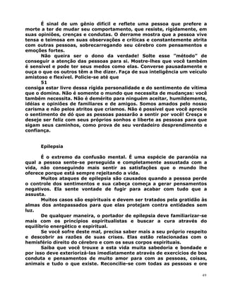 É sinal de um gênio difícil e reflete uma pessoa que prefere a
morte a ter de mudar seu comportamento, que resiste, rigidamente, em
suas opiniões, crenças e condutas. O derrame mostra que a pessoa vive
tensa e teimosa em suas observações e críticas e constantemente atrita
com outras pessoas, sobrecarregando seu cérebro com pensamentos e
emoções fortes.
Não queira ser o dono da verdade! Solte esse ”método” de
conseguir a atenção das pessoas para si. Mostre-lhes que você também
é sensível e pode ter seus medos como elas. Converse pausadamente e
ouça o que os outros têm a lhe dizer. Faça de sua inteligência um veículo
amistoso e flexível. Policie-se até que
51
consiga estar livre dessa rígida personalidade e do sentimento de vítima
que o domina. Não é somente o mundo que necessita de mudanças: você
também necessita. Não é demérito para ninguém aceitar, humildemente,
idéias e opiniões de familiares e de amigos. Somos amados pelo nosso
carisma e não pelos atritos que criamos. Não é possível que você aprecie
o sentimento de dó que as pessoas passarão a sentir por você! Cresça e
deseje ser feliz com seus próprios sonhos e liberte as pessoas para que
sigam seus caminhos, como prova de seu verdadeiro desprendimento e
confiança.
Epilepsia
É o extremo da confusão mental. É uma espécie de paranóia na
qual a pessoa sente-se perseguida e completamente assustada com a
vida, não conseguindo mais sentir as satisfações que o mundo lhe
oferece porque está sempre rejeitando a vida.
Muitos ataques de epilepsia são causados quando a pessoa perde
o controle dos sentimentos e sua cabeça começa a gerar pensamentos
negativos. Ela sente vontade de fugir para acabar com tudo que a
assusta.
Muitos casos são espirituais e devem ser tratados pela gratidão às
almas dos antepassados para que elas protejam contra entidades sem
luz.
De qualquer maneira, o portador de epilepsia deve familiarizar-se
mais com os princípios espiritualistas e buscar a cura através do
equilíbrio energético e espiritual.
Se você sofre deste mal, precisa saber mais a seu próprio respeito
e descobrir as razões de suas crises. Elas estão relacionadas com o
hemisfério direito do cérebro e com os seus corpos espirituais.
Saiba que você trouxe a esta vida muita sabedoria e bondade e
por isso deve exteriorizá-las imediatamente através de exercícios de boa
conduta e pensamentos de muito amor para com as pessoas, coisas,
animais e tudo o que existe. Reconcilie-se com todas as pessoas e ore
49
 