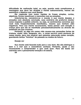 dificuldade da realização total, ou seja, quanto mais complicamos a
mensagem que deve ser dirigida à mente subconsciente, menos ela
assimilará o objetivo que você deseja.
Ela responde com maior rapidez às frases simples, curtas,
objetivas, firmes (positivas) e coerentes com as emoções.
Interiorize-se, concentre-se e mande à sua mente desejos e
emoções com absoluta convicção, caso contrário ela preferirá manter
como resposta o pedido anterior, ou seja, os sentimentos convictos que
você mais freqüentemente manifestou, mesmo que tenham sido
negativos. Para sua mente inconsciente, basta pensar com emoção e
crença para que ela se manifeste psicossomaticamente ou através do
ambiente em que vivemos.
Portanto, se algo em nossa vida causou-nos sensações fortes de
tristeza, medo, ódio, desgosto, etc., o corpo servirá como portavoz da
nossa mente, para nos mostrar que estamos saturando nosso coração,
guardando tantos ”lixinhos” do passado ou medos do futuro.
Deseje ver
Sua mente está fazendo tudo para o seu bem. Ela não distingue o
bem e o mal que a consciência conhece. Portanto, ajude o seu
inconsciente a compreender o que você quer. Para ela basta ser
coerente com o pensamento-emoção e lá estará,
56
52
 