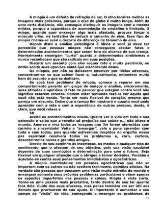 A miopia é um defeito de refração de luz. O olho focaliza melhor as
imagens mais próximas, porque o eixo do globo é muito longo. Além de
uma certa distância, não consegue distinguir as imagens com a mesma
nitidez, porque a capacidade de acomodação do cristalino é limitada. O
míope, quando quer enxergar algo mais afastado, procura forçar o
músculo ciliar, na tentativa de reduzir o tamanho do eixo. Esse tipo de
miopia chama-se axial e decorre da diferença de tamanho do eixo.
Depois disto a análise psicológica é óbvia e você já deve ter
percebido que pessoas míopes não conseguem aceitar fatos e
determinados acontecimentos que saiam fora do alcance de sua crença.
Normalmente enxergam ”curto” quanto a determinados xíroblemas e
nunca reconhecem que são radicais em suas posições.
Discutir um assunto com elas requer tato e muita paciência, ou
então aceite suas opiniões ainda que discordando delas.
Os míopes, por não se deixarem envolver por idéias adversas,
concentram-se no que sabem fazer e, naturalmente, entendem muito
bem do assunto a que se dedicam.
Se você tem problema de miopia, comece a reparar em seu
comportamento perante um grupo de amigos e analise, sinceramente,
suas atitudes e opiniões. O fato de parecer que estejam contra você não
significa estarem errados. Podem estar tentando fazê-lo ver aquilo que
você não está vendo. Tente ser mais flexível de coração, mesmo que
pareça um absurdo. Deixe que o tempo lhe mostrará o quanto você pode
aprender com a vida e com a experiência de outras pessoas, desde, é
claro, que você relaxe e
58
Aceite os acontecimentos novos. Queira ver a vida em toda a sua
extensão e saiba que a revolta só prejudica sua saúde e... não altera o
mundo. Ame-se e viva todas as imagens que lhe forem oferecidas com
carinho e sinceridade! Volte a ”enxergar”, vale a pena aprender com
tudo e com todos, pois quando estivermos despidos do orgulho nossa
paz espiritual resolvera todos os problemas e, corn, certeza,
descobriremos novos e grandes amigos.
Desvie de seu caminho as incertezas, os medos e qualquer tipo de
sentimento que o afastem de seu objetivo, pois sua visão saudável
depende de suas convicções e determinação para com o futuro. Seja
flexível em qualquer situação que o obrigue a tomar decisões. Perceba e
acautele-se contra seus pensamentos imediatistas e egocêntricos.
A miopia manifesta-se em pessoas egocêntricas que não se
importam com os outros ou não aceitam facilmente, opiniões alheias. Na
verdade são pessoas que possuem uma visão muito estreita do mundo e
enxergam somente seus próprios problemas particulares e vêem apenas
os aspectos imperfeitos das pessoas e coisas. Miopia é vista curta.
Torne-se uma pessoa mais prestativa, tanto dentro de seu lar quanto
fora dele. Cuide dos seus afazeres, mas pense também em ser útil aos
demais que precisarem de sua ajuda. O importante é aumentar o seu
campo de ”visão” da vida, começando a enxergar os problemas de
54
 