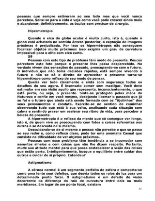 pessoas que sempre estiveram ao seu lado mas que você nunca
percebeu. Solte-se para a vida e veja como você pode crescer ainda mais
e abandonar, definitivamente, os óculos sem precisar de cirurgia.
Hipermetropia
Quando o eixo do globo ocular é muito curto, isto é, quando o
globo está achatado no sentido ântero-posterior, a captação de imagens
próximas é prejudicada. Por isso os hipermétropes não conseguem
focalizar objetos muito próximos: isso exigiria um grau de curvatura
impossível para o olho com eixo curto.
59
Pessoas com este tipo de problema têm medo do presente. Poucos
percebem este fato porque o presente lhes passa despercebido. Na
verdade vivem das sensações do passado, preocupando-se com o futuro.
O indivíduo que não toma decisões rápidas, está sempre vivendo o
futuro e não se dá o direito de aproveitar o presente torna-se
hipermétrope como reflexo de seu modo de pensar.
Queira ver tudo claramente e sinta com segurança todos os
detalhes do seu agora. É insensato comer sem mastigar. Você deve
estimular em sua visão aquilo que representa, inconscientemente, o que
está perto, ou seja, o presente. Sinta-se protegido pelas mãos da
Natureza e confie em você mesmo, desejando libertar o passado que já
se foi e o futuro que ainda está sendo formado com os ”tijolinhos” dos
seus pensamentos e conduta. Exercite-se no sentido de caminhar
observando tudo que está à sua volta, analisando cada situação com
calma e sentindo prazer em acelerar seu ritmo de vida, para perceber a
beleza do presente.
A hipermetropia é o reflexo da mente que só consegue ver longe,
isto é, de quem vive se preocupando com fatos e coisas referentes aos
outros e se descuida de si mesmo.
Descuidando-se de si mesmo a pessoa não percebe o que se passa
ao seu redor e, como reflexo disso, pode ter uma anomalia Casual que
consiste na dificuldade de ver objetos próximos.
Pessoas com esse problema têm tendência a se incomodar com
assuntos alheios e com coisas que não lhe dizem respeito. Portanto,
mude sua atitude mental para que possa restabelecer a visão das coisas
que estão perto. Inteligentemente, busque o equilíbrio entre cuidar dos
outros e cuidar de si próprio. Entendeu?
Astigmatismo
A córnea normal é um segmento perfeito de esfera e comporta-se
como uma lente sem defeitos, que desvia todos os raios de luz para um
determinado ponto focai. O astigmatismo é um defeito de visão
decorrente da diferença do raio de curvatura entre dois ou mais
meridianos. Em lugar de um ponto focai, existem
55
 