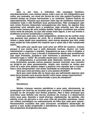 60
dois e, por isso, o indivíduo não consegue focalizar,
simultaneamente, num mesmo plano, tudo o que vê. Um astigmático que
colhe, por exemplo, um sinal em forma de cruz não poderá focalizar ao
mesmo tempo os braços horizontais e os verticais. Poderá fazê-lo só
separadamente. Pessoas que possuem este tipo de problema costumam
complicar tudo e não facilitam seus pensamentos. Não conseguem agir
sem antes ficarem deduzindo conseqüências dos fatos. Se alguém lhes
apresenta uma solução para o problema, logo acharão que não dará
certo antes mesmo de uma análise detida. Sempre acreditam que existe
outro meio de solução, ou que não existe meio algum, e em sua mente o
problema se torna complicado e cansativo.
Você que está com a visão astigmática, lembre-se de confiar mais
nas pessoas que gostam de você. Se o problema for grande demais
relaxe e peça ajuda sem questionar, pois outras pessoas que têm visão
mais ampla da vida podem lhe mostrar que a coisa não é tão complicada
assim.
Não sofra por aquilo que você acha ser difícil de resolver, mesmo
porque é sua mente que o está deixando confuso. Queira ver tudo
calmamente e esqueça o orgulho. Sugestione-se que a vida é simples e
gostosa de se viver e que o mundo é exatamente aquilo que acreditamos
que seja! Portanto, projete-o com harmonia e paciência. Ame-se em
primeiro lugar e ”solte” do coração aquilo que o assusta.
O astigmatismo é provocado pela distorção mental de quem se
irrita facilmente quando outras pessoas tentam controlar seu caminho
ou dirigi-lo em seus pensamentos. Aceite com carinho as coisas que
você vê e seja uma pessoa alegre e positiva com aqueles que o cercam.
Isso o fará compreender com maior facilidade as intenções do mundo.
Será que você percebeu que é uma pessoa dividida?
Será que você ainda não se tocou que seu sofrimento aparece com
mais força quando você precisa decidir entre duas coisas importantes?
Seja mais simples e determinado e pare de complicar!
61
Estrabismo
Muitas crianças nascem estrábicas e seus pais, obviamente, se
preocupam em levá-las ao oculista para resolver o problema através de
cirurgia ou de correção com lentes próprias. Mas o fator principal que
acarretou esse defeito nos nervos oculares da criança é a desarmonia
entre seus pais. Quando o casal diverge, rigidamente, de opinião, não
admite erros do parceiro e vive uma vida de emoções extremas, causa
um reflexo psicológico no subconsciente do filho que está para nascer.
Pensamentos cruzados dos pais provocam verdadeira declaração de
guerra e isso acaba projetando o estrabismo na criança, como símbolo
dos propósitos divergentes dos pais.
56
 