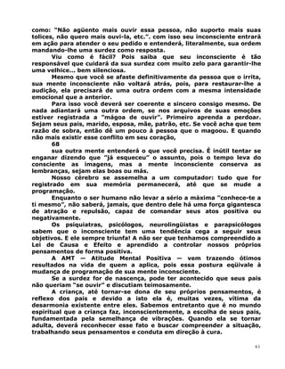 como: “Não agüento mais ouvir essa pessoa, não suporto mais suas
tolices, não quero mais ouvi-la, etc.”. com isso seu inconsciente entrará
em ação para atender o seu pedido e entenderá, literalmente, sua ordem
mandando-lhe uma surdez como resposta.
Viu como é fácil? Pois saiba que seu inconsciente é tão
responsável que cuidará da sua surdez com muito zelo para garantir-lhe
uma velhice... bem silenciosa.
Mesmo que você se afaste definitivamente da pessoa que o irrita,
sua mente inconsciente não voltará atrás, pois, para restaurar-lhe a
audição, ela precisará de uma outra ordem com a mesma intensidade
emocional que a anterior.
Para isso você deverá ser coerente e sincero consigo mesmo. De
nada adiantará uma outra ordem, se nos arquivos de suas emoções
estiver registrada a ”mágoa de ouvir”. Primeiro aprenda a perdoar.
Sejam seus pais, marido, esposa, mãe, patrão, etc. Se você acha que tem
razão de sobra, então dê um pouco à pessoa que o magoou. E quando
não mais existir esse conflito em seu coração,
68
sua outra mente entenderá o que você precisa. É inútil tentar se
enganar dizendo que ”já esqueceu” o assunto, pois o tempo leva do
consciente as imagens, mas a mente inconsciente conserva as
lembranças, sejam elas boas ou más.
Nosso cérebro se assemelha a um computador: tudo que for
registrado em sua memória permanecerá, até que se mude a
programação.
Enquanto o ser humano não levar a sério a máxima ”conhece-te a
ti mesmo”, não saberá, jamais, que dentro dele há uma força gigantesca
de atração e repulsão, capaz de comandar seus atos positiva ou
negativamente.
Os psiquiatras, psicólogos, neurolingüistas e parapsicólogos
sabem que o inconsciente tem uma tendência cega a seguir seus
objetivos. E ele sempre triunfa! A não ser que tenhamos compreendido a
Lei de Causa e Efeito e aprendido a controlar nossos próprios
pensamentos de forma positiva.
A AMT — Atitude Mental Positiva — vem trazendo ótimos
resultados na vida de quem a aplica, pois essa postura eqüivale à
mudança de programação de sua mente inconsciente.
Se a surdez for de nascença, pode ter acontecido que seus pais
não queriam “se ouvir” e discutiam teimosamente.
A criança, até tornar-se dona de seu próprios pensamentos, é
reflexo dos pais e devido a isto ela é, muitas vezes, vítima da
desarmonia existente entre eles. Sabemos entretanto que é no mundo
espiritual que a criança faz, inconscientemente, a escolha de seus pais,
fundamentada pela semelhança de vibrações. Quando ela se tornar
adulta, deverá reconhecer esse fato e buscar compreender a situação,
trabalhando seus pensamentos e conduta em direção à cura.
61
 