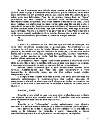 Se você continuar reprimindo seus medos, acabará entrando em
pânico. Abra o jogo e liberte-se das amarras que o sufocam, colocando
seus sentimentos em primeiro plano. Sua saúde está lhe pedindo para
gritar pela sua felicidade. Pare de se anular. Jogue fora os ”lixos”
guardados em seu coração e descubra seus verdadeiros sonhos,
escondidos nessa escuridão. Seja você mesmo e respeite sua vida. Deixe
para resolver os problemas na hora certa, pois vivê-los no dia-a-dia é
prejudicial ao coração. Acredite que sua felicidade só depende de você e
de sua conduta forte e decidida. Aja com humildade, mas seja firme em
suas opiniões. Acalme-se e lembre-se que você já é feliz. Pois ninguém e
nada neste mundo poderão fazê-lo infeliz. Somos nós, e não os outros,
os únicos responsáveis pela nossa existência. Reaja! Acorde!
71
Nariz
O nariz é o símbolo do Eu. Pessoas que sofrem de doenças do
nariz têm tendência egocêntrica e presunçosa. Assemelham-se às
crianças de até seis anos de idade. Nessa idade, elas não vivem em
grupos e, se estão em alguma rodinha de crianças, com certeza estão
brincando sozinhas, com seus próprios brinquedos, falando ”sozinhas”,
e ficam iradas quando se tenta fazê-las participarem de equipe ou
aceitar idéias externas às delas.
Os problemas nesta região acontecem quando o indivíduo corre
atrás de méritos e ignora opiniões alheias só para não perder os elogios,
e quando existe o medo de não ter os seus feitos reconhecidos.
Nesses casos acontece que o seu inconsciente obstrui suas
narinas, mostrando-lhe que você não está ”respirando” a vida
livremente. A obstrução pode ser do tipo pólipo nasal, rinite,
sangramento, etc.
O sangramento ocorre também devido aos seus sentimentos de
carência relacionados à incompreensão das outras pessoas. O
sangramento simboliza ainda que você chegou ao limite de suportar as
tristezas de sua vida e tem vontade de chamar a atenção de quem possa
ajudá-lo.
Sinusite _ Rinite
Sinusite é um sinal de que seu ego está profundamente irritado
com alguma pessoa que convive com você. É provável que esta pessoa
tente constantemente invadir seu espaço vital.
72
Sinusite é a ”inflamação” mental relacionada com alguém
próximo; é a atitude mental rebelde ou a rebeldia nutrida contra os pais.
Nos contos de fadas e bruxas, o nariz sempre foi o símbolo da
magia e da intuição. Na verdade, o nariz representa a nossa
sensibilidade quanto à aceitação ou recusa de algo ou de alguém.
63
 