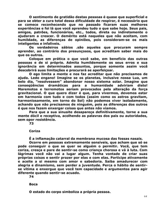 O sentimento de gratidão destas pessoas é quase que superficial e
para se obter a cura total dessa dificuldade de respirar, é necessário que
se comece reconhecendo que no passado ficaram suas melhores
experiências e foi lá que você aprendeu tudo o que sabe hoje. Seus pais,
amigos, patrões, funcionários, etc., todos, direta ou indiretamente o
ajudaram a crescer. O demérito está naqueles que não aceitam, com
humildade, as diferenças de opiniões, pois consideram-se os mais
inteligentes e infalíveis.
Os verdadeiros sábios .são aqueles que procuram sempre
aprender, ao contrário dos presunçosos, que acreditam saber mais do
que os outros.
Coloque em prática o que você sabe, em benefício das outras
pessoas e de si próprio. Admita humildemente os seus erros e sua
ignorância em determinados assuntos, porque somente assim você
descobrirá suas limitações e procurará se aperfeiçoar.
O ego limita a mente e nos faz acreditar que não precisamos de
ajuda. Ledo engano! Imagine se os planetas, inclusive nossa Lua, um
belo dia, ”resolvessem” abandonar nosso sistema solar. Imagine que
conseqüências dramáticas para a humanidade adviriam disto!
Maremotos e terremotos seriam provocados pela alteração da força
gravitacional. O que quero dizer é que, para vivermos, devemos estar
em harmonia com tudo e com todos (assim como os astros gravitam,
harmoniosamente, em torno do Sol) não podemos viver isoladamente,
achando que não precisamos de ninguém, pois as diferenças dos outros
é que nos fazem enxergar coisas que antes não víamos.
Para que a sua sinusite desapareça definitivamente, torne a sua
mente dócil e receptiva, acolhendo as palavras dos pais ou autoridades,
sem opor resistência.
73
Coriza
É a inflamação catarral da membrana mucosa das fossas nasais.
Ocorre em pessoas extremamente sensíveis, que acham que só se
pode conseguir o que se quer se alguém o permitir. Você, que tem
coriza, cresça e pare de sentir-se como criança chorosa e vá à luta. Com
lágrimas você não vai a lugar algum. Tenha vontade de criar suas
próprias coisas e sentir prazer por elas e com elas. Participe ativamente
e aceite a si mesmo com amor e sabedoria. Saiba amadurecer com
alegria e dinamismo, sem perder a juventude. Perca o hábito de sentir-
se vítima e enxergue que você tem capacidade e argumentos para agir
diferente quando sentir-se acuado.
74
Boca
O estado do corpo simboliza a própria pessoa.
64
 