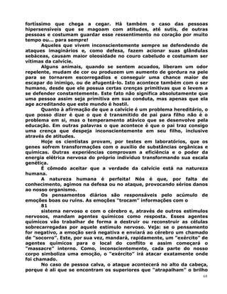 fortíssimo que chega a cegar. Há também o caso das pessoas
hipersensíveis que se magoam com atitudes, até sutis, de outras
pessoas e costumam guardar esse ressentimento no coração por muito
tempo ou... para sempre!
Aqueles que vivem inconscientemente sempre se defendendo de
ataques imaginários e, como defesa, fazem acionar suas glândulas
sebáceas, causam maior oleosidade no couro cabeludo e costumam ser
vítimas da calvície.
Alguns animais, quando se sentem acuados, liberam um odor
repelente, mudam de cor ou produzem um aumento de gordura na pele
para se tornarem escorregadios e conseguir uma chance maior de
escapar do inimigo, ou de afugentá-lo. Isto acontece também com o ser
humano, desde que ele possua certas crenças primitivas que o levem a
se defender constantemente. Este fato não significa absolutamente que
uma pessoa assim seja primitiva em sua conduta, mas apenas que ela
age acreditando que este mundo é hostil.
Quanto à afirmação de que a calvície é um problema hereditário, o
que posso dizer é que o que é transmitido de pai para filho não é o
problema em si, mas o temperamento atávico que se desenvolve pela
educação. Em outras palavras o que acontece é que o pai traz consigo
uma crença que despeja inconscientemente em seu filho, inclusive
através de atitudes.
Hoje os cientistas provam, por testes em laboratórios, que os
genes sofrem transformações com o auxílio de substâncias orgânicas e
químicas. Outras experiências comprovam a eficiência e o poder da
energia elétrica nervosa do próprio indivíduo transformando sua escala
genética.
É cômodo aceitar que a verdade da calvície está na natureza
humana.
A natureza humana é perfeita! Nós é que, por falta de
conhecimento, agimos na defesa ou no ataque, provocando sérios danos
ao nosso organismo.
Os pensamentos diários são responsáveis pelo acúmulo de
emoções boas ou ruins. As emoções “trocam” informações com o
81
sistema nervoso e com o cérebro e, através de outros estímulos
nervosos, mandam agentes químicos como resposta. Esses agentes
químicos vão trabalhar de forma a destruir ou reconstruir as células
sobrecarregadas por aquele estímulo nervoso. Veja: se o pensamento
for negativo, a emoção será negativa e enviará ao cérebro um chamado
de ”socorro”. Este, por sua vez, mandará, rapidamente, um ”exército” de
agentes químicos para o local do conflito e assim começará o
”massacre” interno. Como, inconscientemente, cada parte do nosso
corpo simboliza uma emoção, o “exército” irá atacar exatamente onde
foi chamado.
No caso de pessoa calva, o ataque acontecerá no alto da cabeça,
porque é ali que se encontram os superiores que “atrapalham” o brilho
68
 