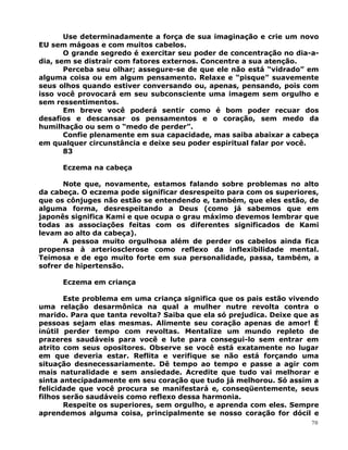 Use determinadamente a força de sua imaginação e crie um novo
EU sem mágoas e com muitos cabelos.
O grande segredo é exercitar seu poder de concentração no dia-a-
dia, sem se distrair com fatores externos. Concentre a sua atenção.
Perceba seu olhar; assegure-se de que ele não está “vidrado” em
alguma coisa ou em algum pensamento. Relaxe e “pisque” suavemente
seus olhos quando estiver conversando ou, apenas, pensando, pois com
isso você provocará em seu subconsciente uma imagem sem orgulho e
sem ressentimentos.
Em breve você poderá sentir como é bom poder recuar dos
desafios e descansar os pensamentos e o coração, sem medo da
humilhação ou sem o “medo de perder”.
Confie plenamente em sua capacidade, mas saiba abaixar a cabeça
em qualquer circunstância e deixe seu poder espiritual falar por você.
83
Eczema na cabeça
Note que, novamente, estamos falando sobre problemas no alto
da cabeça. O eczema pode significar desrespeito para com os superiores,
que os cônjuges não estão se entendendo e, também, que eles estão, de
alguma forma, desrespeitando a Deus (como já sabemos que em
japonês significa Kami e que ocupa o grau máximo devemos lembrar que
todas as associações feitas com os diferentes significados de Kami
levam ao alto da cabeça).
A pessoa muito orgulhosa além de perder os cabelos ainda fica
propensa à arteriosclerose como reflexo da inflexibilidade mental.
Teimosa e de ego muito forte em sua personalidade, passa, também, a
sofrer de hipertensão.
Eczema em criança
Este problema em uma criança significa que os pais estão vivendo
uma relação desarmônica na qual a mulher nutre revolta contra o
marido. Para que tanta revolta? Saiba que ela só prejudica. Deixe que as
pessoas sejam elas mesmas. Alimente seu coração apenas de amor! É
inútil perder tempo com revoltas. Mentalize um mundo repleto de
prazeres saudáveis para você e lute para consegui-lo sem entrar em
atrito com seus opositores. Observe se você está exatamente no lugar
em que deveria estar. Reflita e verifique se não está forçando uma
situação desnecessariamente. Dê tempo ao tempo e passe a agir com
mais naturalidade e sem ansiedade. Acredite que tudo vai melhorar e
sinta antecipadamente em seu coração que tudo já melhorou. Só assim a
felicidade que você procura se manifestará e, conseqüentemente, seus
filhos serão saudáveis como reflexo dessa harmonia.
Respeite os superiores, sem orgulho, e aprenda com eles. Sempre
aprendemos alguma coisa, principalmente se nosso coração for dócil e
70
 