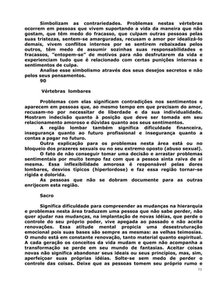 Simbolizam as contrariedades. Problemas nestas vértebras
ocorrem em pessoas que vivem suportando a vida da maneira que não
gostam, que têm medo do fracasso, que culpam outras pessoas pelas
suas tristezas, sentem-se amarguradas, recusam o amor por idealizá-lo
demais, vivem conflitos internos por se sentirem rebaixadas pelos
outros, têm medo de assumir sozinhas suas responsabilidades e
fracassos, ”entopem-se” de motivos para não desfrutarem da vida e
experienciam tudo que é relacionado com certas punições internas e
sentimentos de culpa.
Analise esse simbolismo através dos seus desejos secretos e não
pelos seus pensamentos.
90
Vértebras lombares
Problemas com elas significam contradições nos sentimentos e
aparecem em pessoas que, ao mesmo tempo em que precisam do amor,
recusam-no por necessitar de liberdade e da sua individualidade.
Mostram indecisão quanto à posição que deve ser tomada em seu
relacionamento amoroso e dúvidas quanto aos seus sentimentos.
A região lombar também significa dificuldade financeira,
insegurança quanto ao futuro profissional e insegurança quanto a
contas a pagar no futuro.
Outra explicação para os problemas nesta área está ou no
bloqueio dos prazeres sexuais ou no seu extremo oposto (abuso sexual).
O fato de não conseguir tomar uma decisão e arrastar problemas
sentimentais por muito tempo faz com que a pessoa sinta raiva de si
mesma. Essa inflexibilidade amorosa é responsável pelas dores
lombares, desvios típicos (hiperlordose) e faz essa região tornar-se
rígida e dolorida.
As pessoas que não se dobram documente para as outras
enrijecem esta região.
Sacro
Significa dificuldade para compreender as mudanças na hierarquia
e problemas nesta área traduzem uma pessoa que não sabe perder, não
quer ajudar nas mudanças, na implantação de novas idéias, que perde o
controle do seu próprio poder, vive apegada ao passado e não aceita
renovações. Essa atitude mental propicia uma desestruturação
emocional pois suas bases são sempre as mesmas: as velhas teimosias.
O mundo está em constante renovação, tanto material quanto espiritual.
A cada geração os conceitos da vida mudam e quem não acompanha a
transformação se perde em seu mundo de fantasias. Aceitar coisas
novas não significa abandonar seus ideais ou seus princípios, mas, sim,
aperfeiçoar suas próprias idéias. Solte-se sem medo de perder o
controle das coisas. Deixe que as pessoas tomem seu próprio rumo e
73
 