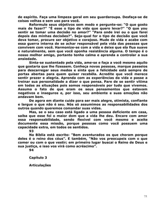 de espírito. Faça uma limpeza geral em seu guardaroupa. Desfaça-se de
coisas velhas e sem uso para você.
Reformule seus objetivos sem medo e pergunte-se: “O que gosto
mais de fazer?” ”É esse o tipo de vida que quero levar?” “O que you
sentir se tomar uma decisão no amor?” “Para onde irei ou o que farei
depois das minhas decisões?”. Seja-qual for o tipo de decisão que você
deva tomar, procure ser objetivo e corajoso. Mude de vida e acabe com
essa guerra interna de se achar responsável pela vida das pessoas que
convivem com você. Harmonize-se com a vida e deixe que ela flua suave
e naturalmente, sem que você oponha resistência alguma. O tempo é o
nosso melhor amigo, portanto tenha calma e aprenda a controlar a sua
ansiedade.
Sinta-se sustentado pela vida, ame-se e faça a você mesmo aquilo
que gostaria que lhe fizessem. Conheça novas pessoas, marque passeios
para descarregar seus medos e sinta que a felicidade está sempre de
portas abertas para quem quiser recebêla. Acredite que você merece
sentir prazer e alegria. Aprenda com as experiências da vida e passe a
treinar sua personalidade a dizer o que pensa. Pare de se sentir vítima
em todas as situações pois somos responsáveis por tudo que vivemos.
Assuma o fato de que eram os seus pensamentos que estavam
negativos e inseguros e, por isso, seu ambiente e suas emoções não
andavam bem.
De agora em diante cuide para ser mais alegre, otimista, confiante
e largue o que não é seu. Nós só assumimos as responsabilidades dos
outros quando queremos comandar suas vidas.
Mas, se o seu caso está ligado a uma pessoa deficiente em casa,
saiba que esse foi o maior dom que a vida lhe deu. Encare com amor
essa responsabilidade, sendo flexível com você mesmo e aceite
documente essa missão, porque pessoas como você possuem uma
capacidade extra, em todos os sentidos.
93
Na Bíblia está escrito: ”Bem aventurados os que choram porque
deles é o reino dos céus”. E também, “Não vos preocupeis com o que
comer ou com o que vestir; em primeiro lugar buscai o Reino de Deus e
sua justiça, e isso vos virá como acréscimo”.
94
Capítulo 3
Articulações
75
 