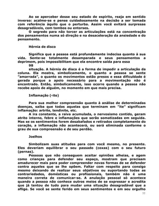 Ao se aperceber desse seu estado de espírito, reaja em sentido
inverso: acalme-se e pense cuidadosamente na decisão a ser tomada
com referência àquilo que o perturba. Assim você evitará surpresas
desagradáveis, com tombos ou entorses.
O segredo para não torcer as articulações está na concentração
dos pensamentos numa só direção e na desaceleração da ansiedade e do
pensamento.
Hérnia de disco
Significa que a pessoa está profundamente indecisa quanto à sua
vida. Sente-se totalmente desamparada e seus pensamentos a
deprimem, pois impossibilitam que ela encontre saída para essa
98
situação. A hérnia de disco é a forma de impedir a articulação da
coluna. Ela mostra, simbolicamente, o quanto a pessoa se sente
”amarrada”, o quanto os movimentos estão presos e essa dificuldade é
gerada porque a apoio necessário para a movimentação não é
encontrado. Então, simbolicamente, isso ocorre quando a pessoa não
recebe apoio de alguém, no momento em que mais precisa.
Inflamação (-ite)
Para sua melhor compreensão quanto à análise de determinadas
doenças, saiba que todas aquelas que terminam em ”ite” significam
inflamação: artrite, tendinite, etc.
A ira constante, a raiva acumulada, o nervosismo contido, geram
atrito interno, febre e inflamações que serão somatizadas em seguida.
Mas se os sentimentos forem desabafados e retirados completamente do
coração, a inflamação não acontecerá, ou será eliminada conforme o
grau de sua compreensão e de seu perdão.
Joelhos
Simbolizam suas atitudes para com você mesmo, no presente.
Eles deveriam equilibrar o seu passado (coxas) com o seu futuro
(pernas).
Pessoas que não conseguem aceitar opiniões alheias, e agem
como crianças para defender seu espaço, mostram que precisam
amadurecer mais para poder compreender novas formas de se defender
contra aqueles que se lhe opõem. Faltar com respeito para consigo
mesmo deixando de realizar seus objetivos ou suportando todas as
contrariedades, domésticas ou profissionais, também não é uma
maneira correta de comunicar-se. A anulação pessoal só acontece
quando a pessoa não conhece outros meios de se expressar e acredita
que já tentou de tudo para mudar uma situação desagradável que a
aflige. Se você se sente ferido em seus sentimentos e em seu orgulho
77
 