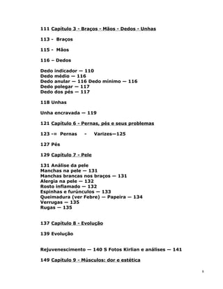 111 Capítulo 3 - Braços - Mãos - Dedos - Unhas
113 - Braços
115 - Mãos
116 – Dedos
Dedo indicador — 110
Dedo médio — 116
Dedo anular — 116 Dedo mínimo — 116
Dedo polegar — 117
Dedo dos pés — 117
118 Unhas
Unha encravada — 119
121 Capítulo 6 - Pernas, pés e seus problemas
123 -= Pernas - Varizes—125
127 Pés
129 Capítulo 7 - Pele
131 Análise da pele
Manchas na pele — 131
Manchas brancas nos braços — 131
Alergia na pele — 132
Rosto inflamado — 132
Espinhas e furúnculos — 133
Queimadura (ver Febre) — Papeira — 134
Verrugas — 135
Rugas — 135
137 Capítulo 8 - Evolução
139 Evolução
Rejuvenescimento — 140 S Fotos Kirlian e análises — 141
149 Capítulo 9 - Músculos: dor e estética
8
 