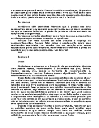 a expressar o que você sente. Encare tranqüilo as mudanças, já que elas
só aparecem para trazer mais conhecimentos. Viva sua vida como você
gosta, mas vá com calma buscar sua liberdade de pensamento. Agradeça
tudo e a todos, profundamente, e seja mais dócil e flexível.
Tornozelos
Tornozelos com problemas mostram que a pessoa não está
conseguindo seguir seu caminho com convicção, que se sente impedida
de agir e torna-se inflexível a ponto de provocar vários entorses ou
rompimento de ligamentos.
Tornozelos inchados significam que o fluxo dos seus pensamentos
está bloqueado por medo ou ira contra os opositores.
Procure ser mais natural em suas atitudes e esqueça os
descontentamentos. Procure falar calma e abertamente sobre seus
sentimentos reprimidos com aqueles que seu coração acha serem
responsáveis pelos seus bloqueios. Harmonize-se e encontre o ponto de
equilíbrio entre seus relacionamentos. (Ler Entorse)
102
Capítulo 4
Ossos
Simbolizam a estrutura e a formação da personalidade. Quando
uma pessoa resiste, rebeldemente, à autoridade dos pais, chefes,
marido, esposa, etc., rompe a harmonia do relacionamento e,
inconscientemente, provoca fraturas ósseas significando ”quebra de
relacionamento ou da autoridade alheia”.
Ossos fortes significam que sua personalidade não se deixa abalar
por muito tempo por comandos externos. Você sabe respeitar as ordens
ou, pelo menos, confia em si mesmo, sabendo que não é através da
rebeldia que sua livre expressão será respeitada. O importante nesse
caso é conseguir fazer prevalecer sua opinião harmoniosamente e não
através de atritos. Seja flexível se for preciso e cumpra humildemente
com as suas responsabilidades porque é só assim que você saberá
conhecer os verdadeiros objetivos dos superiores. Saiba ceder e aprenda
a argumentar com inteligência. A rebeldia e a resistência provam que
você não tem confiança em sua própria personalidade. Quem se garante
não se intimida e nem se rebela, mas procura resolver os problemas com
seus opositores pacientemente.
Quando você conseguir manter a calma profunda, reconhecer que
as opiniões opostas às suas serão boas para você ampliar seus
conhecimentos e que existe tempo para tudo se realizar, então
certamente os seus ossos ficarão resistentes a qualquer choque, pois
refletirão uma conduta flexível e, ao mesmo tempo, forte.
105
80
 