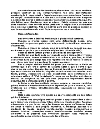 Se você vive em ambiente onde recebe ordens contra sua vontade,
procure verificar se seu comportamento não está demonstrando
aparência de irresponsável e fazendo com que seus superiores ”peguem
no seu pé” constantemente. Cuide de suas coisas com carinho. Respeite
o espaço dos outros e saiba responder calmamente às perguntas que lhe
são feitas, sem ofender-se nem se alterar. Esteja sempre em paz em
suas decisões. com certeza todos passarão a respeitá-lo e acreditarão
mais em seus objetivos. Não dê motivos para que as pessoas pensem o
que bem entenderem de você. Seja sempre sincero e cauteloso.
Ossos deformados
Eles mostram a pressão mental que a pessoa está sofrendo.
Quando a criança nasce com uma deformidade óssea, está
querendo dizer que seus pais vivem sob pressão da família ou de outras
autoridades.
Quando a mente se satura, mas se acomoda na posição em que
está, o corpo perde a personalidade original (estrutura da vida).
Pessoas assim temem perder a estabilidade ou segurança.
Confie em que tudo pode ser mudado com o tempo. Nós vivemos
exatamente como fomos acostumados a acreditar e, por isso, é difícil
aceitarmos tudo que esteja fora dos registros de nossa mente (é comum
nos rebelarmos contra o que foge às nossas crenças).
Por exemplo: Galileu Galilei foi preso por contrariar o Clero ao
afirmar que o Sol era o centro do Sistema Solar e que a Terra é que
girava ao seu redor. Quando Santos Dumont descobriu a aerodinâmica
que seria aplicada na aviação, ninguém acreditou em suas teorias. Mais
tarde, porém, recorreram às suas descobertas para construírem os
primeiros aviões. O ”Pai da Aviação”, como era conhecido, entretanto,
morreu de desgosto ao ver que suas pesquisas engenhosas foram
desvirtuadas e utilizadas para a guerra.
A história da humanidade sempre seguiu o mesmo caminho:
gênios criando e desenvolvendo novas esperanças para o mundo e, uma
avalanche de críticas, simultaneamente, insurgindo-se contra suas
descobertas.
106
Hoje nosso planeta vive graças ao aperfeiçoamento do que estes
gênios intuíram.
Acredite que seu próprio interior possui a força necessária e sábia
para tornar seu mundo melhor. Intua, sinta seu mundo mudar. Preserve
a harmonia e a paz do seu coração. Busque coragem, apóie-se na força
do amor e opere a sua própria mudança. A mudança pessoal é a
mudança do mundo: quando transformamos nossos pensamentos e
nossos hábitos, conseqüentemente transformamos também nosso
ambiente e as pessoas que convivem conosco. Essa verdade é
reconhecida pelos orientais há mais de dez mil anos.
81
 